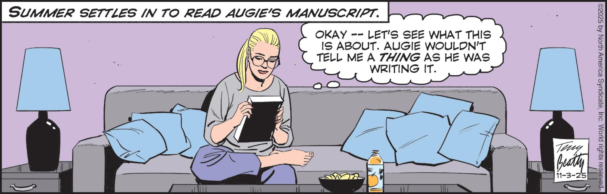 Publication OCR: IW SUMMER SETTLES IN TO READ AUGIE'S MANUSCRIPT. OKAY -- LET'S SEE WHAT THIS IS ABOUT. AUGIE WOULDN'T TELL ME A THING AS HE WAS WRITING IT. 02025 by North America SyndicateInc. World rights reserved. Teny Beatty 11-3-25 IW SUMMER SETTLES IN TO READ AUGIE'S MANUSCRIPT . OKAY -- LET'S SEE WHAT THIS IS ABOUT . AUGIE WOULDN'T TELL ME A THING AS HE WAS WRITING IT . 02025 by North America SyndicateInc. World rights reserved . Teny Beatty 11-3-25