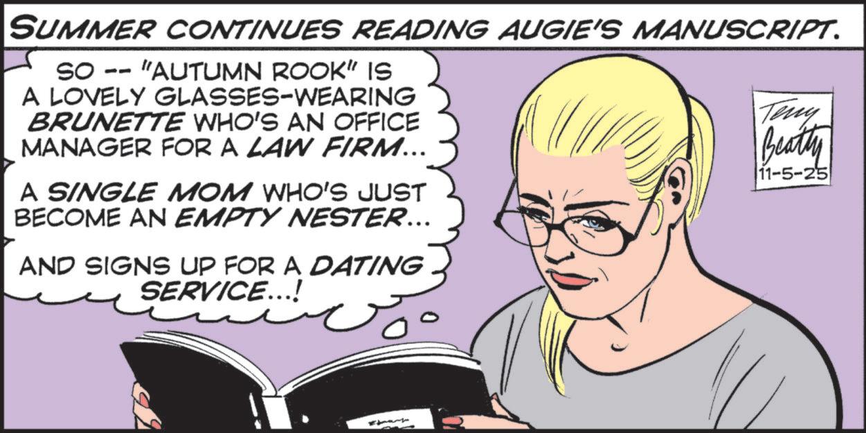 Photo caption OCR: SUMMER CONTINUES READING AUGIE'S MANUSCRIPT. so -- "AUTUMN ROOK" IS A LOVELY GLASSES-WEARING BRUNETTE WHO'S AN OFFICE MANAGER FOR A LAW FIRM... A SINGLE MOM WHO'S JUST BECOME AN EMPTY NESTER... AND SIGNS UP FOR A DATING SERVICE...! Teny Beatty 11-5-25 SUMMER CONTINUES READING AUGIE'S MANUSCRIPT . so -- " AUTUMN ROOK " IS A LOVELY GLASSES - WEARING BRUNETTE WHO'S AN OFFICE MANAGER FOR A LAW FIRM ... A SINGLE MOM WHO'S JUST BECOME AN EMPTY NESTER ... AND SIGNS UP FOR A DATING SERVICE ... ! Teny Beatty 11-5-25