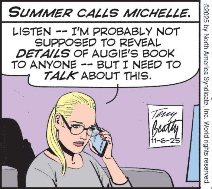 Photo caption OCR: ©2025 by North America SyndicateInc. World rights reserved. SUMMER CALLS MICHELLE. LISTEN -- I'M PROBABLY NOT SUPPOSED TO REVEAL DETAILS OF AUGIE'S BOOK TO ANYONE -- BUT I NEED TO TALK ABOUT THIS. Teny Beatty 11-6-25 © 2025 by North America SyndicateInc. World rights reserved . SUMMER CALLS MICHELLE . LISTEN -- I'M PROBABLY NOT SUPPOSED TO REVEAL DETAILS OF AUGIE'S BOOK TO ANYONE -- BUT I NEED TO TALK ABOUT THIS . Teny Beatty 11-6-25