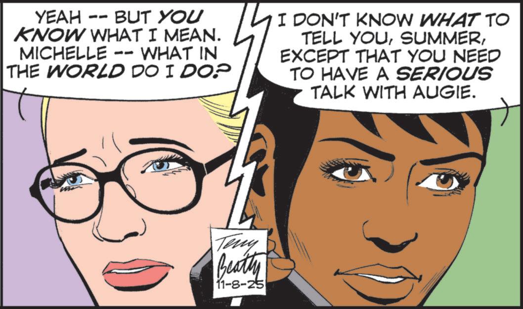 Animated cartoon OCR: YEAH BUT YOU KNOW WHAT I MEAN. MICHELLE -- WHAT IN THE WORLD DO I DO? I DON'T KNOW WHAT TO TELL YOUEXCEPT THAT YOU NEED TO HAVE A SERIOUS TALK WITH AUGIE. Teny Beatty 11-8-25 YEAH BUT YOU KNOW WHAT I MEAN . MICHELLE -- WHAT IN THE WORLD DO I DO ? I DON'T KNOW WHAT TO TELL YOUEXCEPT THAT YOU NEED TO HAVE A SERIOUS TALK WITH AUGIE . Teny Beatty 11-8-25