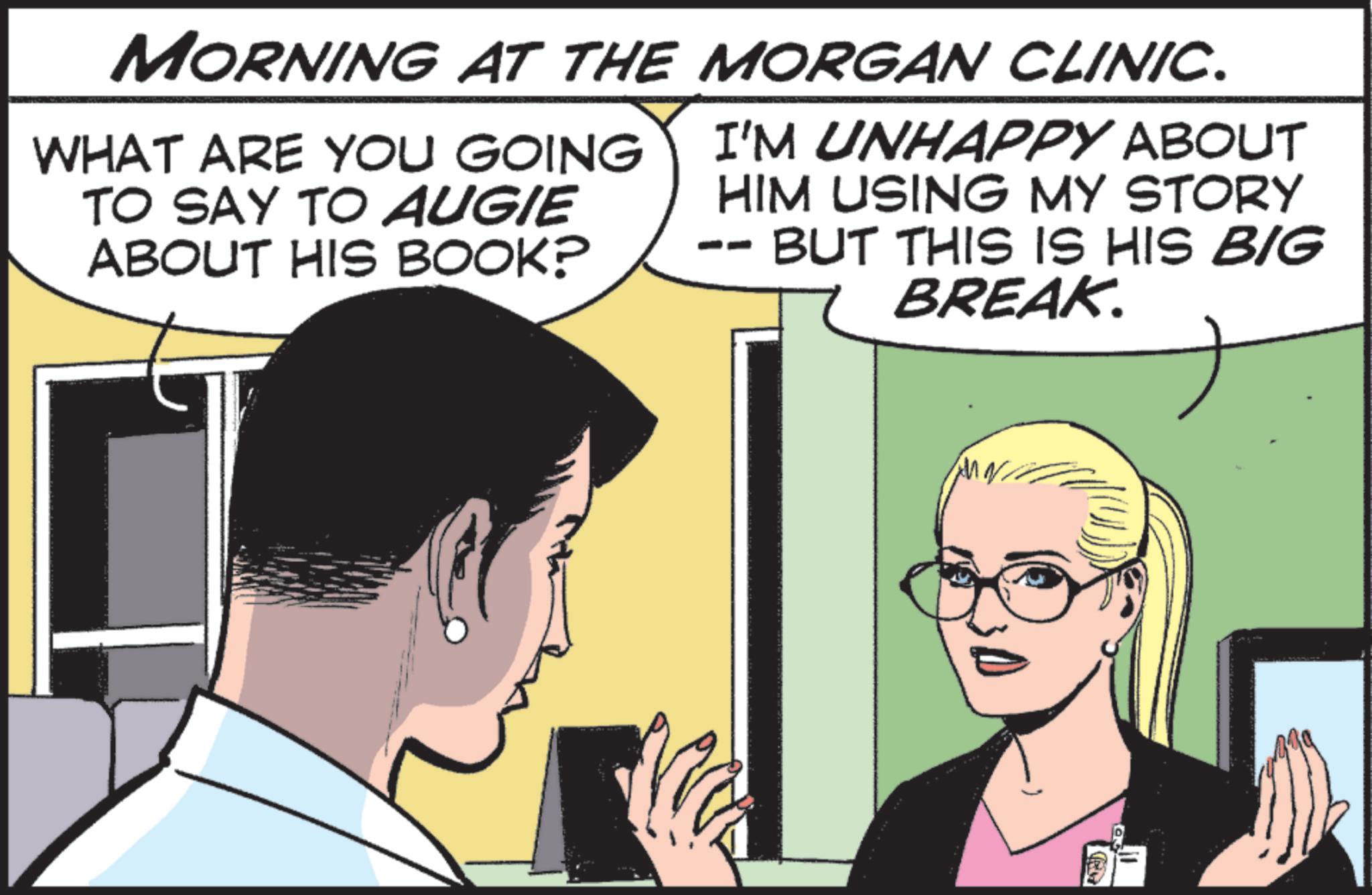 Publication OCR: MORNING AT THE MORGAN CLINIC. WHAT ARE YOU GOING TO SAY TO AUGIE ABOUT HIS BOOK? I'M UNHAPPY ABOUT HIM USING MY STORY BUT THIS IS HIS BIG BREAK. R MORNING AT THE MORGAN CLINIC . WHAT ARE YOU GOING TO SAY TO AUGIE ABOUT HIS BOOK ? I'M UNHAPPY ABOUT HIM USING MY STORY BUT THIS IS HIS BIG BREAK . R