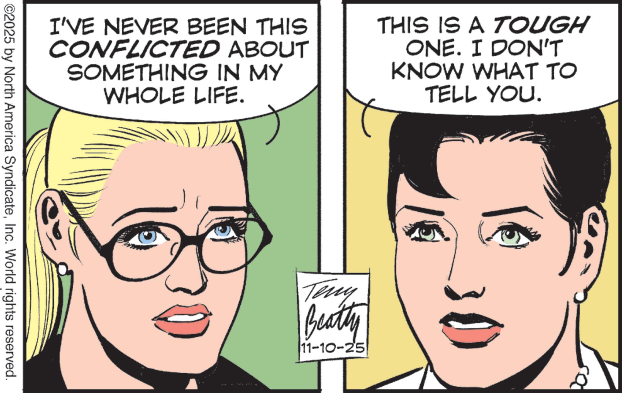 Comic book OCR: I'VE NEVER BEEN THIS CONFLICTED ABOUT SOMETHING IN MY WHOLE LIFE. THIS IS A TOUGH ONE. I DON'T KNOW WHAT TO TELL YOU. ©2025 by North America SyndicateInc. World rights reserved. Teny Beatty 11-10-25 I'VE NEVER BEEN THIS CONFLICTED ABOUT SOMETHING IN MY WHOLE LIFE . THIS IS A TOUGH ONE . I DON'T KNOW WHAT TO TELL YOU . © 2025 by North America SyndicateInc. World rights reserved . Teny Beatty 11-10-25