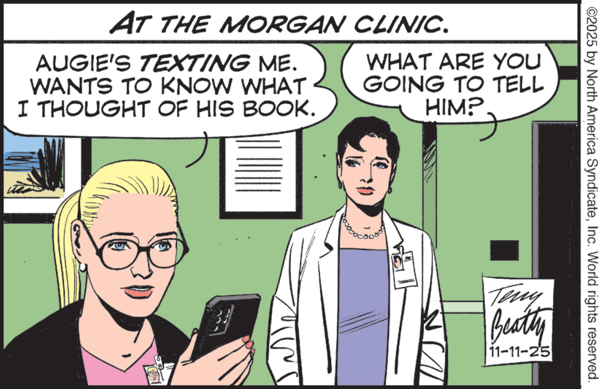 Pleased OCR: ©2025 by North America SyndicateInc. World rights reserved. AT THE MORGAN CLINIC. AUGIE'S TEXTING ME. WANTS TO KNOW WHAT I THOUGHT OF HIS BOOK. WHAT ARE YOU GOING TO TELL HIM? Teny Beatty 11-11-25 © 2025 by North America SyndicateInc. World rights reserved . AT THE MORGAN CLINIC . AUGIE'S TEXTING ME . WANTS TO KNOW WHAT I THOUGHT OF HIS BOOK . WHAT ARE YOU GOING TO TELL HIM ? Teny Beatty 11-11-25