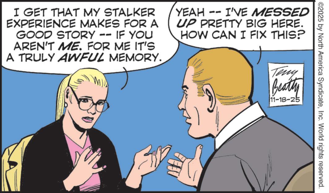 Animation OCR: ©2025 by North America SyndicateInc. World rights reserved. Teny Beatty 11-18-25 I GET THAT MY STALKER EXPERIENCE MAKES FOR A GOOD STORY -- IF YOU AREN'T ME. FOR ME IT'S A TRULY AWFUL MEMORY. YEAH -- I'VE MESSED UP PRETTY BIG HERE. HOW CAN I FIX THIS? © 2025 by North America SyndicateInc. World rights reserved . Teny Beatty 11-18-25 I GET THAT MY STALKER EXPERIENCE MAKES FOR A GOOD STORY -- IF YOU AREN'T ME . FOR ME IT'S A TRULY AWFUL MEMORY . YEAH -- I'VE MESSED UP PRETTY BIG HERE . HOW CAN I FIX THIS ?