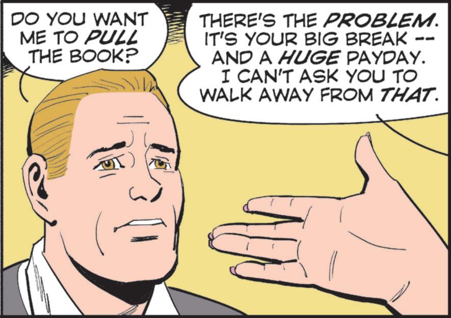 Animation OCR: DO YOU WANT ME TO PULL THE BOOK? THERE'S THE PROBLEM. IT'S YOUR BIG BREAK AND A HUGE PAYDAY. I CAN'T ASK YOU TO WALK AWAY FROM THAT. DO YOU WANT ME TO PULL THE BOOK ? THERE'S THE PROBLEM . IT'S YOUR BIG BREAK AND A HUGE PAYDAY . I CAN'T ASK YOU TO WALK AWAY FROM THAT .