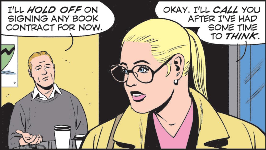 Comics OCR: I'LL HOLD OFF ON SIGNING ANY BOOK CONTRACT FOR NOW. OKAY. I'LL CALL YOU AFTER I'VE HAD SOME TIME TO THINK. I'LL HOLD OFF ON SIGNING ANY BOOK CONTRACT FOR NOW . OKAY . I'LL CALL YOU AFTER I'VE HAD SOME TIME TO THINK .