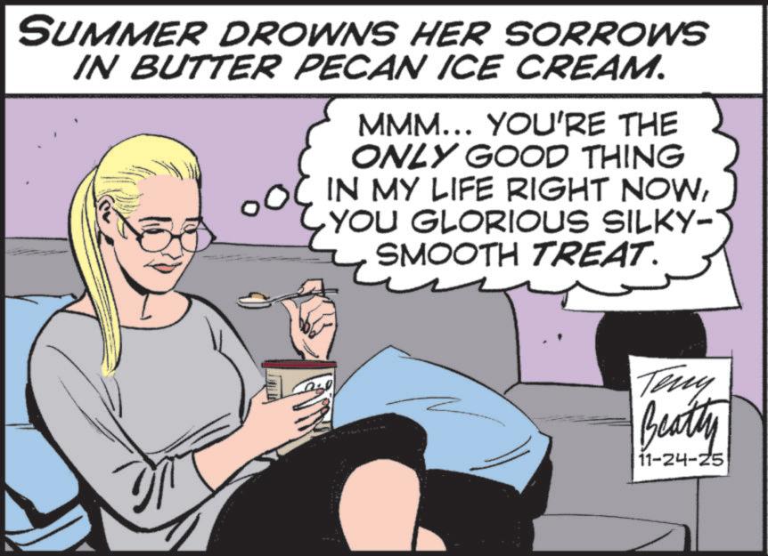 Animated cartoon OCR: SUMMER DROWNS HER SORROWS IN BUTTER PECAN ICE CREAM. MMM... YOU'RE THE ONLY GOOD THING OOC IN MY LIFE RIGHT NOWYOU GLORIOUS SILKY- SMOOTH TREAT. www Teny Beatty 11-24-25 SUMMER DROWNS HER SORROWS IN BUTTER PECAN ICE CREAM . MMM ... YOU'RE THE ONLY GOOD THING OOC IN MY LIFE RIGHT NOWYOU GLORIOUS SILKY- SMOOTH TREAT . www Teny Beatty 11-24-25