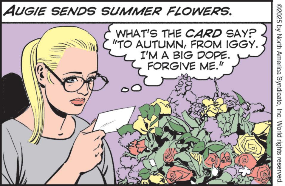 Fictional character OCR: ©2025 by North America SyndicateInc. World rights reserved. AUGIE SENDS SUMMER FLOWERS. WHAT'S THE CARD SAY? "TO AUTUMNFROM IGGY. I'M A BIG DOPE. FORGIVE ME." © 2025 by North America SyndicateInc. World rights reserved . AUGIE SENDS SUMMER FLOWERS . WHAT'S THE CARD SAY ? " TO AUTUMNFROM IGGY . I'M A BIG DOPE . FORGIVE ME . "