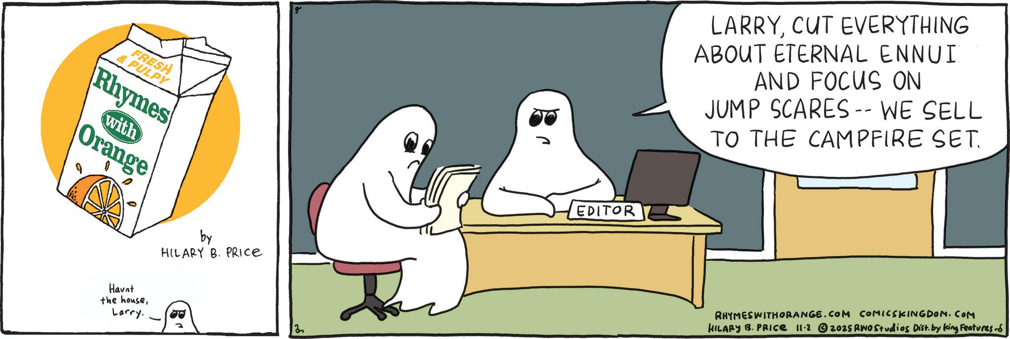 Fiction OCR: FRESH & PULPY Rhymes with Orange Haunt the houseLarry. by HILARY B. PRICE 30 EDITOR LARRYCUT EVERYTHING ABOUT ETERNAL ENNUI AND FOCUS ON JUMP SCARES -- WE SELL TO THE CAMPFIRE SET. RHYMESWITHORANGE.COM COMICSKINGDOM.COM HILARY B. PRICE 11.2 2025 RWO Studios Dist. by king Features - FRESH & PULPY Rhymes with Orange Haunt the houseLarry . by HILARY B. PRICE 30 EDITOR LARRYCUT EVERYTHING ABOUT ETERNAL ENNUI AND FOCUS ON JUMP SCARES -- WE SELL TO THE CAMPFIRE SET . RHYMESWITHORANGE.COM COMICSKINGDOM.COM HILARY B. PRICE 11.2 2025 RWO Studios Dist . by king Features -