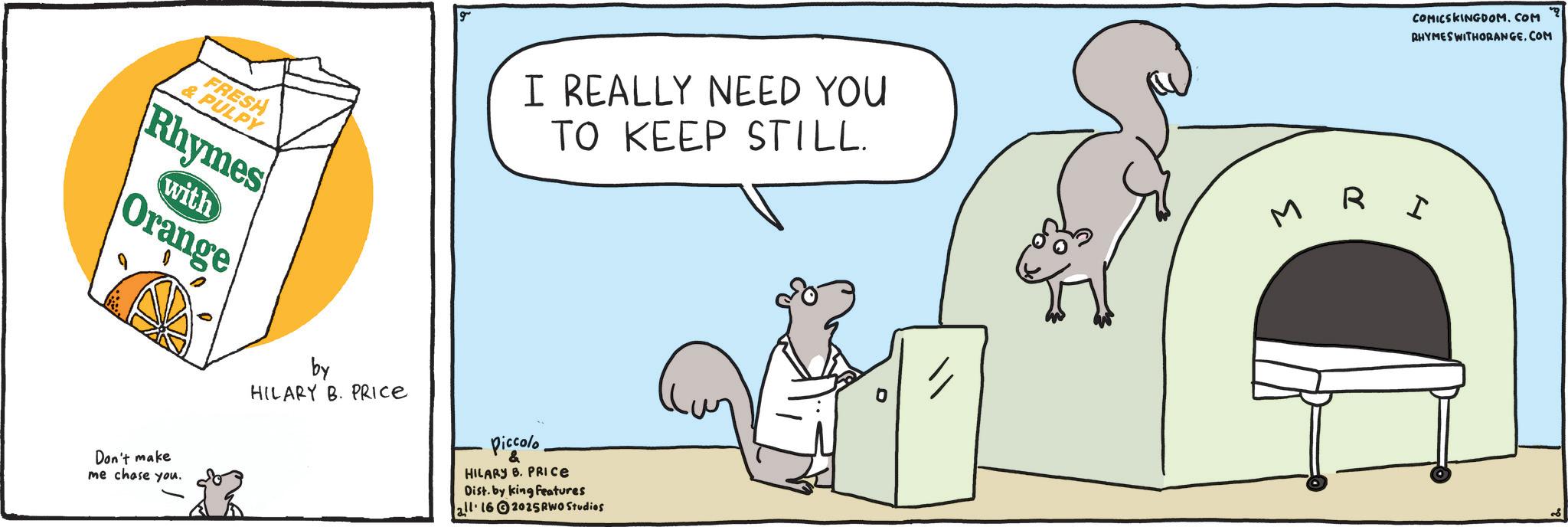 Fiction OCR: COMICSKINGDOM.COM RHYMES WITHORANGE.COM FRESH & PULPY Rhymes with Orange I REALLY NEED YOU TO KEEP STILL. MRI Don't make me chase you. by HILARY B. PRICE Piccolo & HILARY B. PRICE Dist. by king features all 162025 RWO Studios COMICSKINGDOM.COM RHYMES WITHORANGE.COM FRESH & PULPY Rhymes with Orange I REALLY NEED YOU TO KEEP STILL . MRI Don't make me chase you . by HILARY B. PRICE Piccolo & HILARY B. PRICE Dist . by king features all 162025 RWO Studios