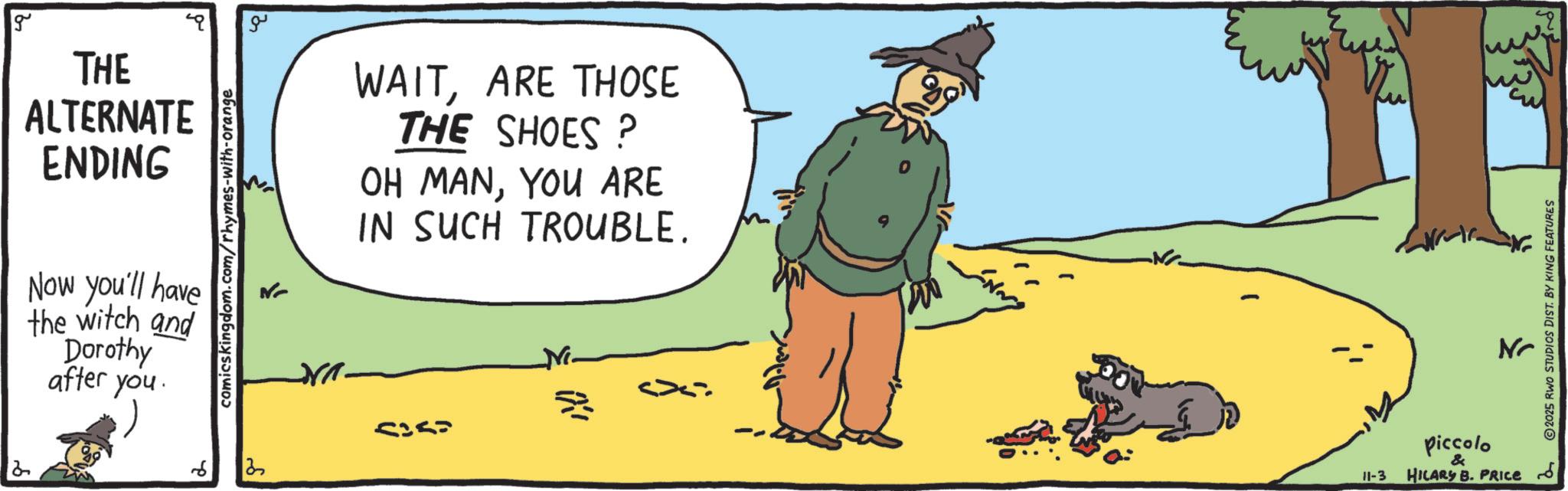 Photo caption OCR: g THE ALTERNATE ENDING Now you'll have the witch and Dorothy after you. 12 comicskingdom.com/rhymes-with-orange 6 13 ?? WAITARE THOSE THE SHOES? OH MANYOU ARE IN SUCH TROUBLE. 11-3 piccolo & HILARY B. PRICE ??? 2025 RWO STUDIOS DIST. BY KING FEATURES g THE ALTERNATE ENDING Now you'll have the witch and Dorothy after you . 12 comicskingdom.com/rhymes-with-orange 6 13 ?? WAITARE THOSE THE SHOES ? OH MANYOU ARE IN SUCH TROUBLE . 11-3 piccolo & HILARY B. PRICE ??? 2025 RWO STUDIOS DIST . BY KING FEATURES