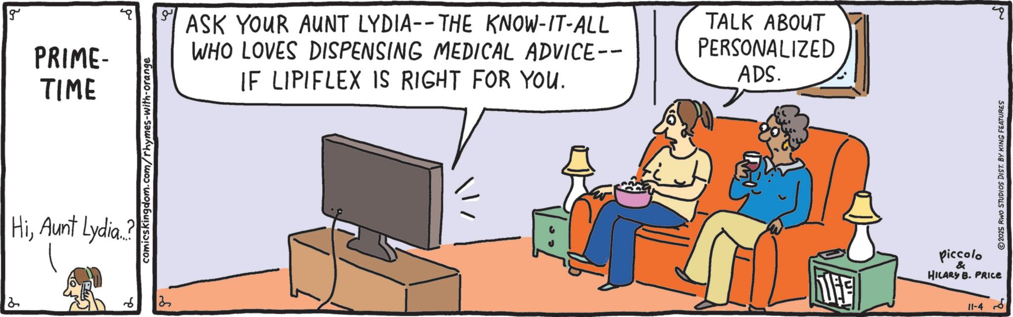 Display device OCR: g comicskingdom.com/rhymes-with-orange PRIME- TIME ASK YOUR AUNT LYDIA--THE KNOW-IT-ALL WHO LOVES DISPENSING MEDICAL ADVICE-- IF LIPIFLEX IS RIGHT FOR YOU. TALK ABOUT PERSONALIZED ADS. HiAunt Lydia..? THE Piccolo & HILARY B. PRICE 11-4 ?? 2025 RWO STUDIOS DIST. BY KING FEATURES g comicskingdom.com/rhymes-with-orange PRIME- TIME ASK YOUR AUNT LYDIA -- THE KNOW - IT - ALL WHO LOVES DISPENSING MEDICAL ADVICE-- IF LIPIFLEX IS RIGHT FOR YOU . TALK ABOUT PERSONALIZED ADS . HiAunt Lydia .. ? THE Piccolo & HILARY B. PRICE 11-4 ?? 2025 RWO STUDIOS DIST . BY KING FEATURES