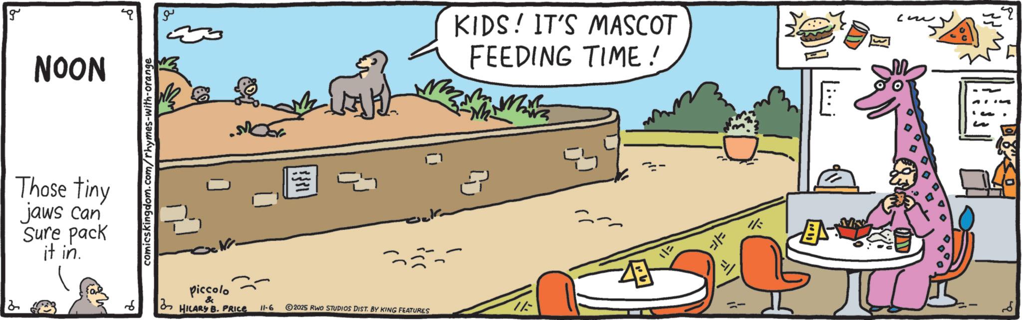 Animation OCR: 2 g NOON Those tiny jaws can Sure pack it in. comics kingdom.com/rhymes-with-orange ?? 3 ? KIDS! IT'S MASCOT FEEDING TIME! ? piccolo & HILARY B. PRICE 11-6 2025 RWO STUDIOS DIST. BY KING FEATURES 11= == ? . miss S 2 g NOON Those tiny jaws can Sure pack it in . comics kingdom.com/rhymes-with-orange ?? 3 ? KIDS ! IT'S MASCOT FEEDING TIME ! ? piccolo & HILARY B. PRICE 11-6 2025 RWO STUDIOS DIST . BY KING FEATURES 11 = == ? . miss S