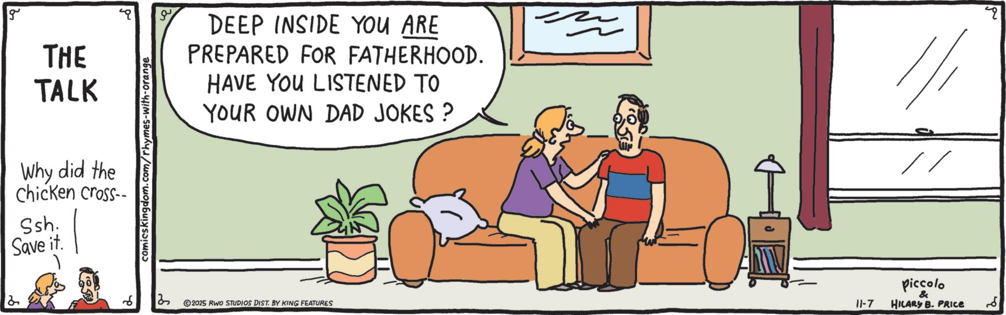 Armrest OCR: g THE TALK Why did the chicken cross- Ssh. Save it. comicskingdom.com/rhymes-with-orange DEEP INSIDE YOU ARE PREPARED FOR FATHERHOOD. HAVE YOU LISTENED TO YOUR OWN DAD JOKES ? 2 3 2025 RWO STUDIOS DIST. BY KING FEATURES - 1/1 // q piccolo & 11-7 HILARY B. PRICE ?? g THE TALK Why did the chicken cross- Ssh . Save it . comicskingdom.com/rhymes-with-orange DEEP INSIDE YOU ARE PREPARED FOR FATHERHOOD . HAVE YOU LISTENED TO YOUR OWN DAD JOKES ? 2 3 2025 RWO STUDIOS DIST . BY KING FEATURES - 1/1 // q piccolo & 11-7 HILARY B. PRICE ??