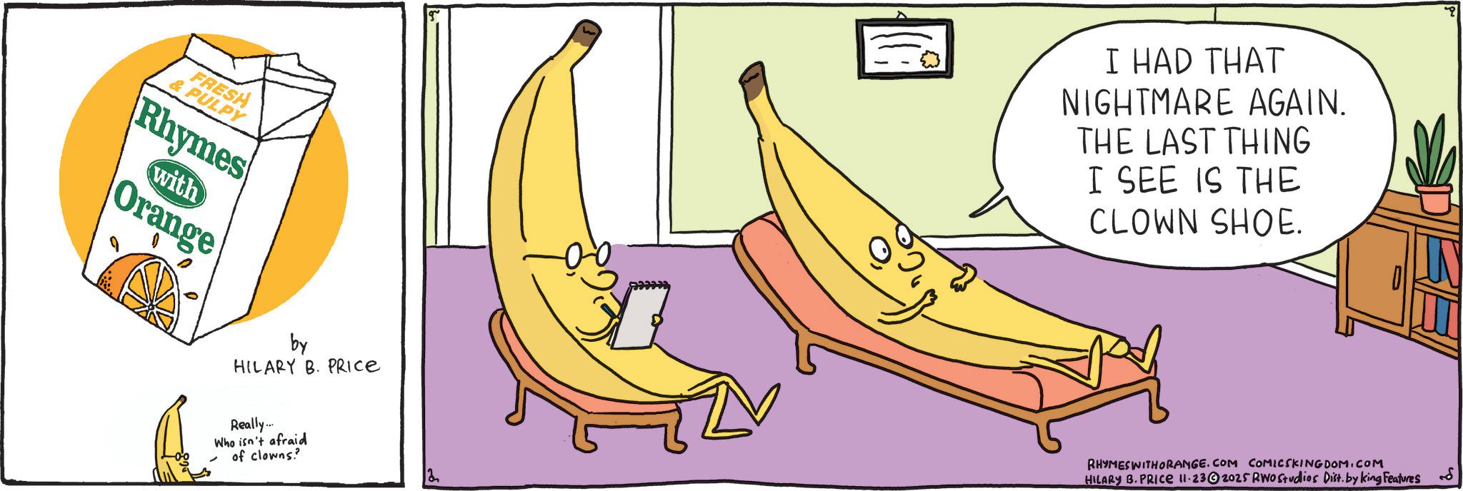 Graphics OCR: FRESH & PULPY Rhymes with Orange by HILARY B. PRICE Really... Who isn't afraid of clowns? I HAD THAT NIGHTMARE AGAIN. THE LAST THING I SEE IS THE CLOWN SHOE. RHYMES WITH ORANGE.COM COMICSKINGDOM.COM HILARY B. PRICE 11.232025 RWO Studios Dist. by king Features FRESH & PULPY Rhymes with Orange by HILARY B. PRICE Really ... Who isn't afraid of clowns ? I HAD THAT NIGHTMARE AGAIN . THE LAST THING I SEE IS THE CLOWN SHOE . RHYMES WITH ORANGE.COM COMICSKINGDOM.COM HILARY B. PRICE 11.232025 RWO Studios Dist . by king Features