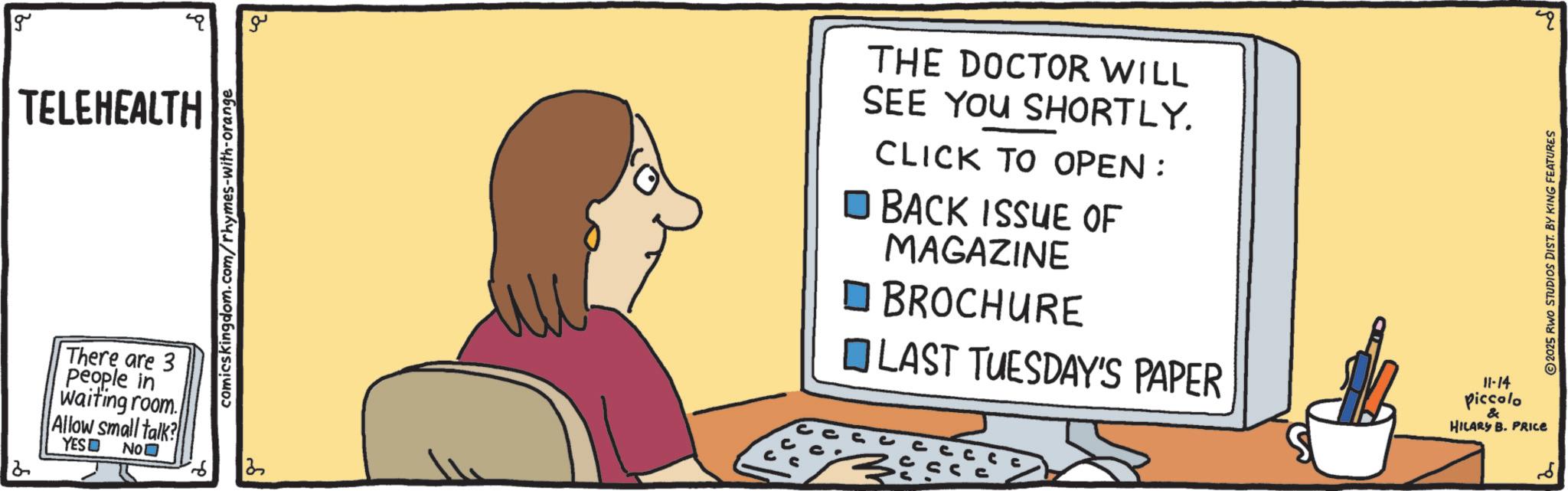 Animation OCR: g TELEHEALTH comicskingdom.com/rhymes-with-orange ?? There are 3 people in waiting room. Allow small talk? YES? No? 13 ? THE DOCTOR WILL SEE YOU SHORTLY. CLICK TO OPEN: ? BACK ISSUE OF MAGAZINE BROCHURE LAST TUESDAY'S PAPER 11-14 piccolo 2025 RWO STUDIOS DIST. BY KING FEATURES & HILARY B. PRICE ?? g TELEHEALTH comicskingdom.com/rhymes-with-orange ?? There are 3 people in waiting room . Allow small talk ? YES ? No? 13 ? THE DOCTOR WILL SEE YOU SHORTLY . CLICK TO OPEN : ? BACK ISSUE OF MAGAZINE BROCHURE LAST TUESDAY'S PAPER 11-14 piccolo 2025 RWO STUDIOS DIST . BY KING FEATURES & HILARY B. PRICE ??