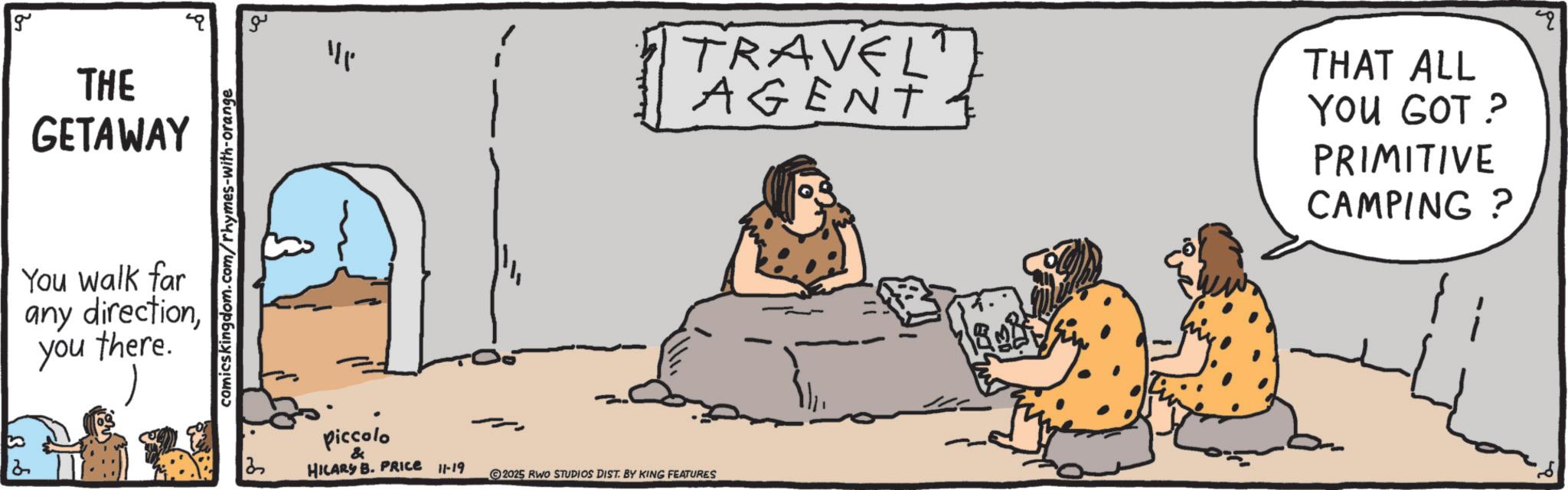 Graphics OCR: 2 g THE GETAWAY You walk far any directionyou there. comicskingdom.com/rhymes-with-orange ?? piccolo & HILARY B. PRICE 11-19 2025 RWO STUDIOS DIST. BY KING FEATURES TRAVELT AGENT THAT ALL YOU GOT ? PRIMITIVE CAMPING? 2 g THE GETAWAY You walk far any directionyou there . comicskingdom.com/rhymes-with-orange ?? piccolo & HILARY B. PRICE 11-19 2025 RWO STUDIOS DIST . BY KING FEATURES TRAVELT AGENT THAT ALL YOU GOT ? PRIMITIVE CAMPING ?