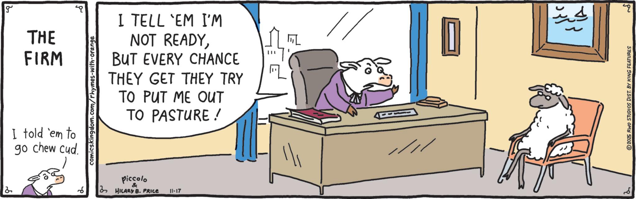 Animated cartoon OCR: g THE FIRM I told 'em to go chew cud comicskingdom.com/rhymes-with-orange I TELL 'EM I'M NOT READYBUT EVERY CHANCE THEY GET THEY TRY TO PUT ME OUT TO PASTURE ! Piccolo & HILARY B. PRICE 11-17 - ????? D ????? ?? 2 2025 RWO STUDIOS DIST. BY KING FEATURES g THE FIRM I told ' em to go chew cud comicskingdom.com/rhymes-with-orange I TELL ' EM I'M NOT READYBUT EVERY CHANCE THEY GET THEY TRY TO PUT ME OUT TO PASTURE ! Piccolo & HILARY B. PRICE 11-17 - ????? D ????? ?? 2 2025 RWO STUDIOS DIST . BY KING FEATURES