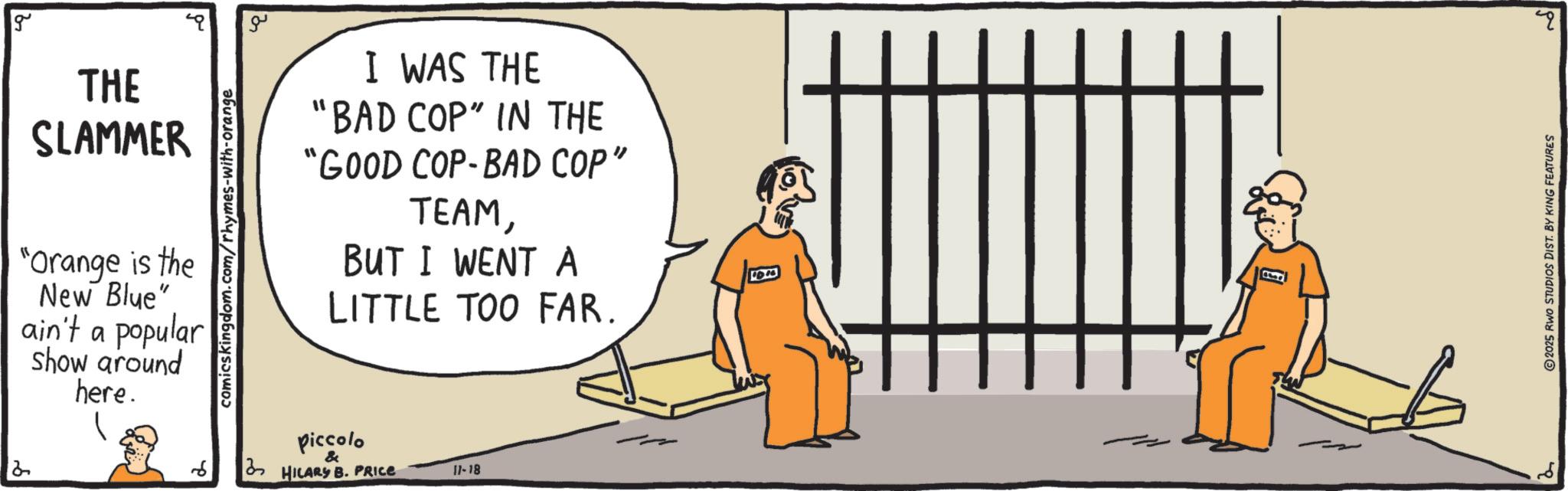 OCR: g THE SLAMMER "Orange is the New Blue" ain't a popular show around here. comicskingdom.com/rhymes-with-orange ?? I WAS THE "BAD COP" IN THE "GOOD COP-BAD COP" TEAMBUT I WENT A LITTLE TOO FAR. piccolo & HILARS B. PRICE 11-18 2025 RWO STUDIOS DIST. BY KING FEATURES ? g THE SLAMMER " Orange is the New Blue " ain't a popular show around here . comicskingdom.com/rhymes-with-orange ?? I WAS THE " BAD COP " IN THE " GOOD COP - BAD COP " TEAMBUT I WENT A LITTLE TOO FAR . piccolo & HILARS B. PRICE 11-18 2025 RWO STUDIOS DIST . BY KING FEATURES ?
