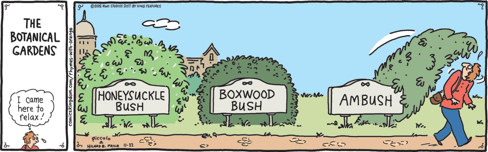 Animation OCR: g ?? 2025 RWO STUDIOS DIST. BY KING FEATURES THE BOTANICAL GARDENS I came here to relax! comicskingdom.com/rhymes-with-orange E w3w ?? .. 2 M ?? ??? ???? HONEYSUCKLE BUSH ? ?? nika Piccolo HILARY B. PRICE 11-22 ??? BOXWOOD BUSH AMBUSH 5852 ? EU g ?? 2025 RWO STUDIOS DIST . BY KING FEATURES THE BOTANICAL GARDENS I came here to relax ! comicskingdom.com/rhymes-with-orange E w3w ?? .. 2 M ? ? ??? ???? HONEYSUCKLE BUSH ? ?? nika Piccolo HILARY B. PRICE 11-22 ??? BOXWOOD BUSH AMBUSH 5852 ? EU