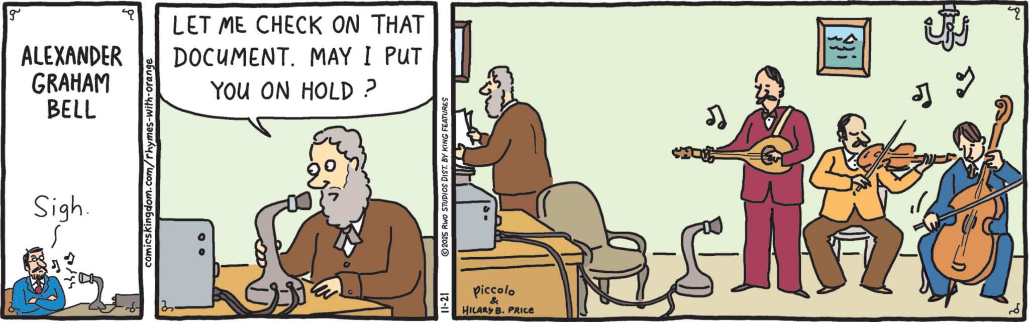 Folk instrument OCR: g ALEXANDER GRAHAM BELL Sigh. comicskingdom.com/rhymes-with-orange LET ME CHECK ON THAT DOCUMENT. MAY I PUT YOU ON HOLD? 3. 2025 RWO STUDIOS DIST. BY KING FEATURES 17-11 piccolo & HILARY B. PRICE g ALEXANDER GRAHAM BELL Sigh . comicskingdom.com/rhymes-with-orange LET ME CHECK ON THAT DOCUMENT . MAY I PUT YOU ON HOLD ? 3 . 2025 RWO STUDIOS DIST . BY KING FEATURES 17-11 piccolo & HILARY B. PRICE