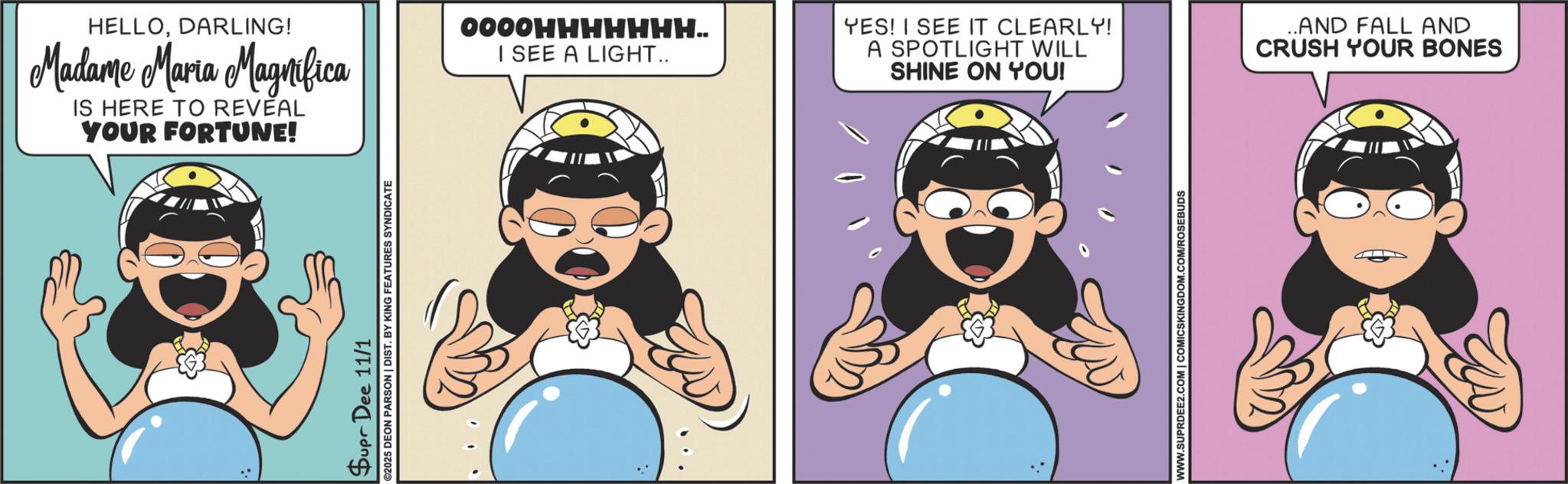 Graphics OCR: HELLODARLING! Madame Maria Magnifica IS HERE TO REVEAL YOUR FORTUNE! 0000HHHHHHH.. I SEE A LIGHT.. YES! I SEE IT CLEARLY! A SPOTLIGHT WILL SHINE ON YOU! Supr Dee 11/1 2025 DEON PARSON | DIST. BY KING FEATURES SYNDICATE WWW.SUPRDEE2.COM | COMICSKINGDOM.COM/ROSEBUDS ..AND FALL AND CRUSH YOUR BONES HELLODARLING ! Madame Maria Magnifica IS HERE TO REVEAL YOUR FORTUNE ! 0000HHHHHHH .. I SEE A LIGHT .. YES ! I SEE IT CLEARLY ! A SPOTLIGHT WILL SHINE ON YOU ! Supr Dee 11/1 2025 DEON PARSON | DIST . BY KING FEATURES SYNDICATE WWW.SUPRDEE2.COM | COMICSKINGDOM.COM/ROSEBUDS ..AND FALL AND CRUSH YOUR BONES