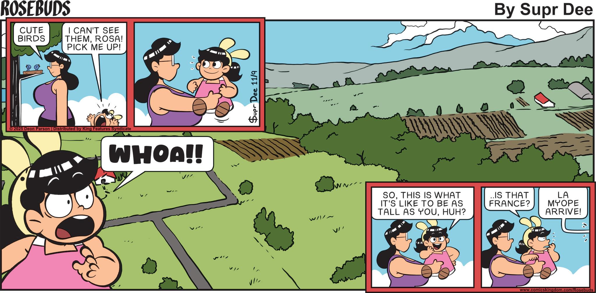 Comics OCR: ROSEBUDS CUTE BIRDS I CAN'T SEE THEMROSA! PICK ME UP! ©2025 Deon Parson | Distributed by King Features Syndicate WHOA!! Supr Dee 11/9 W/~ V By Supr Dee SOTHIS IS WHAT IT'S LIKE TO BE AS TALL AS YOUHUH? ..IS THAT FRANCE? LA MYOPE ARRIVE! www.comicskingdom.com/Rosebuds ROSEBUDS CUTE BIRDS I CAN'T SEE THEMROSA ! PICK ME UP ! © 2025 Deon Parson | Distributed by King Features Syndicate WHOA !! Supr Dee 11/9 W / ~ V By Supr Dee SOTHIS IS WHAT IT'S LIKE TO BE AS TALL AS YOUHUH ? ..IS THAT FRANCE ? LA MYOPE ARRIVE ! www.comicskingdom.com/Rosebuds