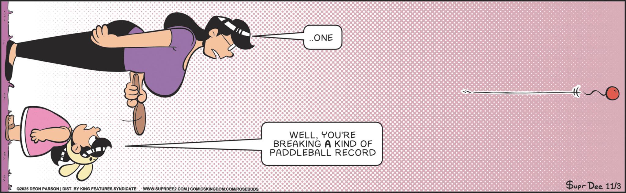 Clip art OCR: ©2025 DEON PARSON | DIST. BY KING FEATURES SYNDICATE WWW.SUPRDEE2.COM | COMICSKINGDOM.COM/ROSEBUDS ..ONE WELLYOU'RE BREAKING A KIND OF PADDLEBALL RECORD Supr Dee 11/3 © 2025 DEON PARSON | DIST . BY KING FEATURES SYNDICATE WWW.SUPRDEE2.COM | COMICSKINGDOM.COM/ROSEBUDS ..ONE WELLYOU'RE BREAKING A KIND OF PADDLEBALL RECORD Supr Dee 11/3