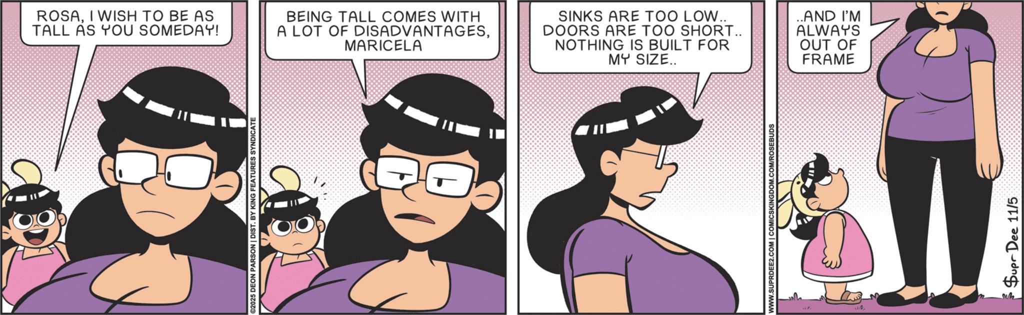 Happiness OCR: ©2025 DEON PARSON | DIST. BY KING FEATURES SYNDICATE ROSAI WISH TO BE AS TALL AS YOU SOMEDAY! BEING TALL COMES WITH A LOT OF DISADVANTAGESMARICELA SINKS ARE TOO LOW.. DOORS ARE TOO SHORT.. NOTHING IS BUILT FOR MY SIZE.. WWW.SUPRDEE2.COM | COMICSKINGDOM.COM/ROSEBUDS ..AND I'M ALWAYS OUT OF FRAME Supr Dee 11/5 © 2025 DEON PARSON | DIST . BY KING FEATURES SYNDICATE ROSAI WISH TO BE AS TALL AS YOU SOMEDAY ! BEING TALL COMES WITH A LOT OF DISADVANTAGESMARICELA SINKS ARE TOO LOW .. DOORS ARE TOO SHORT .. NOTHING IS BUILT FOR MY SIZE .. WWW.SUPRDEE2.COM | COMICSKINGDOM.COM/ROSEBUDS ..AND I'M ALWAYS OUT OF FRAME Supr Dee 11/5