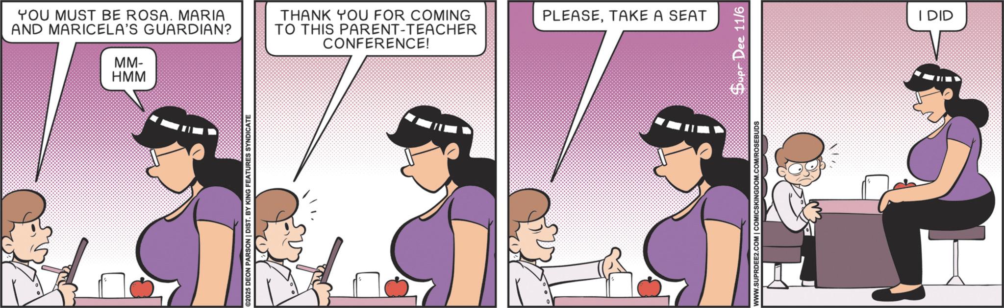 Happiness OCR: YOU MUST BE ROSA. MARIA AND MARICELA'S GUARDIAN? MM- HMM THANK YOU FOR COMING TO THIS PARENT-TEACHER CONFERENCE! ©2025 DEON PARSON | DIST. BY KING FEATURES SYNDICATE PLEASETAKE A SEAT WWW.SUPRDEE2.COM | COMICSKINGDOM.COM/ROSEBUDS Duer Dee 11/6 I DID YOU MUST BE ROSA . MARIA AND MARICELA'S GUARDIAN ? MM- HMM THANK YOU FOR COMING TO THIS PARENT - TEACHER CONFERENCE ! © 2025 DEON PARSON | DIST . BY KING FEATURES SYNDICATE PLEASETAKE A SEAT WWW.SUPRDEE2.COM | COMICSKINGDOM.COM/ROSEBUDS Duer Dee 11/6 I DID