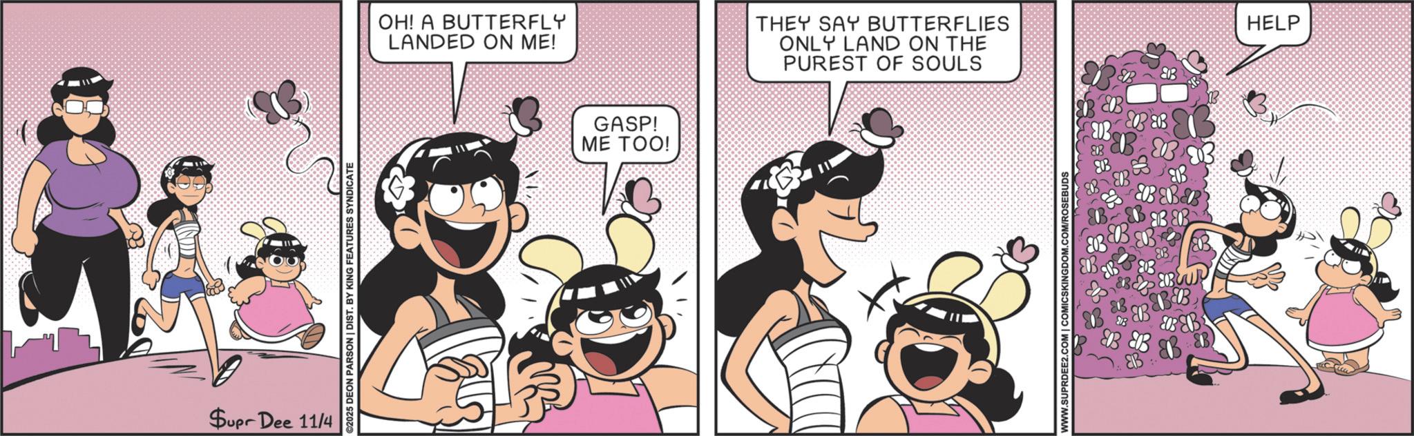 Happiness OCR: Supr Dee 11/4 ©2025 DEON PARSON | DIST. BY KING FEATURES SYNDICATE OH! A BUTTERFLY LANDED ON ME! GASP! ME TOO! THEY SAY BUTTERFLIES ONLY LAND ON THE PUREST OF SOULS WWW.SUPRDEE2.COM | COMICSKINGDOM. B B B ?? BB& B B&B B HELP Supr Dee 11/4 © 2025 DEON PARSON | DIST . BY KING FEATURES SYNDICATE OH ! A BUTTERFLY LANDED ON ME ! GASP ! ME TOO ! THEY SAY BUTTERFLIES ONLY LAND ON THE PUREST OF SOULS WWW.SUPRDEE2.COM | COMICSKINGDOM . B B B ?? BB & B B & B B HELP