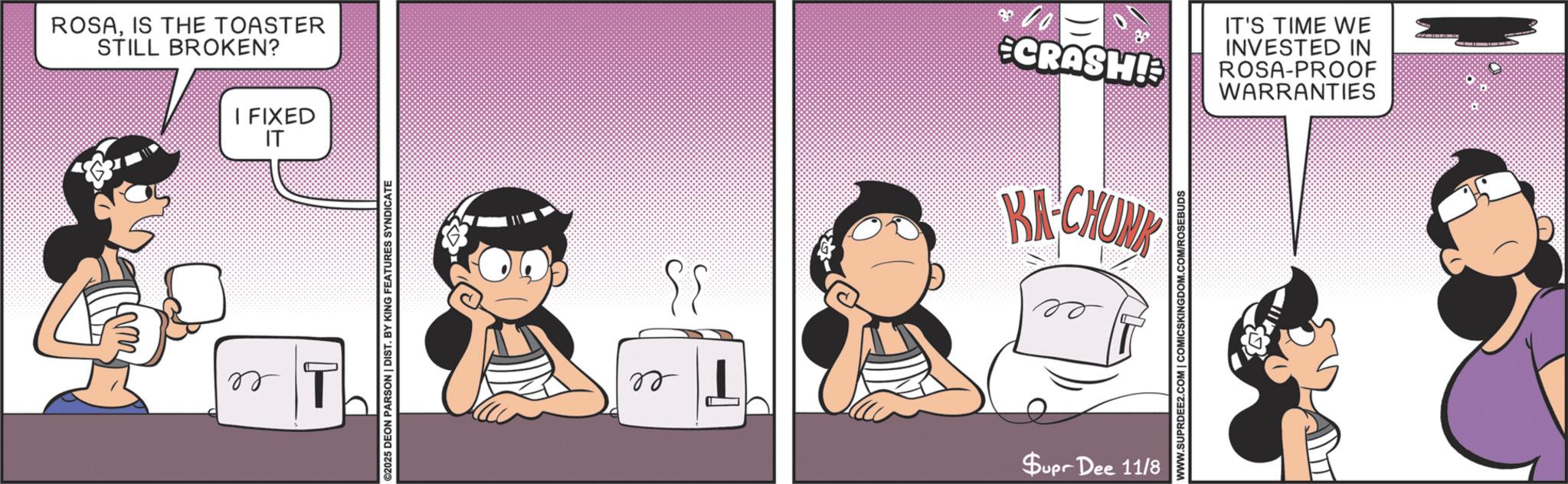 Comic book OCR: ROSAIS THE TOASTER STILL BROKEN? el I FIXED IT ©2025 DEON PARSON | DIST. BY KING FEATURES SYNDICATE 33 el ECRASH! BA-CHUM $upr Dee 11/8 WWW.SUPRDEE2.COM | COMICSKINGDOM.COM/ROSEBUDS IT'S TIME WE INVESTED IN ROSA-PROOF WARRANTIES ROSAIS THE TOASTER STILL BROKEN ? el I FIXED IT © 2025 DEON PARSON | DIST . BY KING FEATURES SYNDICATE 33 el ECRASH ! BA - CHUM $ upr Dee 11/8 WWW.SUPRDEE2.COM | COMICSKINGDOM.COM/ROSEBUDS IT'S TIME WE INVESTED IN ROSA - PROOF WARRANTIES