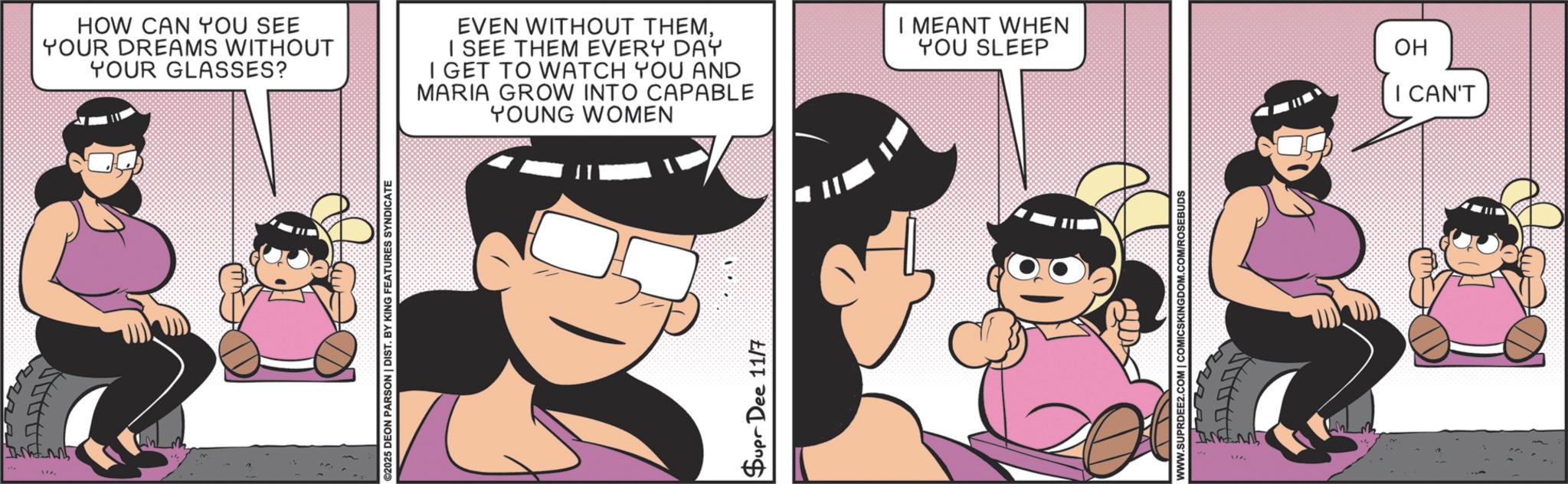 Comic book OCR: !!. HOW CAN YOU SEE YOUR DREAMS WITHOUT YOUR GLASSES? EVEN WITHOUT THEMI SEE THEM EVERY DAY I GET TO WATCH YOU AND MARIA GROW INTO CAPABLE YOUNG WOMEN I MEANT WHEN YOU SLEEP ©2025 DEON PARSON | DIST. BY KING FEATURES SYNDICATE Supr Dee 11/7 WWW.SUPRDEE2.COM | COMICSKINGDOM.COM/ROSEBUDS OH I CAN'T !! . HOW CAN YOU SEE YOUR DREAMS WITHOUT YOUR GLASSES ? EVEN WITHOUT THEMI SEE THEM EVERY DAY I GET TO WATCH YOU AND MARIA GROW INTO CAPABLE YOUNG WOMEN I MEANT WHEN YOU SLEEP © 2025 DEON PARSON | DIST . BY KING FEATURES SYNDICATE Supr Dee 11/7 WWW.SUPRDEE2.COM | COMICSKINGDOM.COM/ROSEBUDS OH I CAN'T