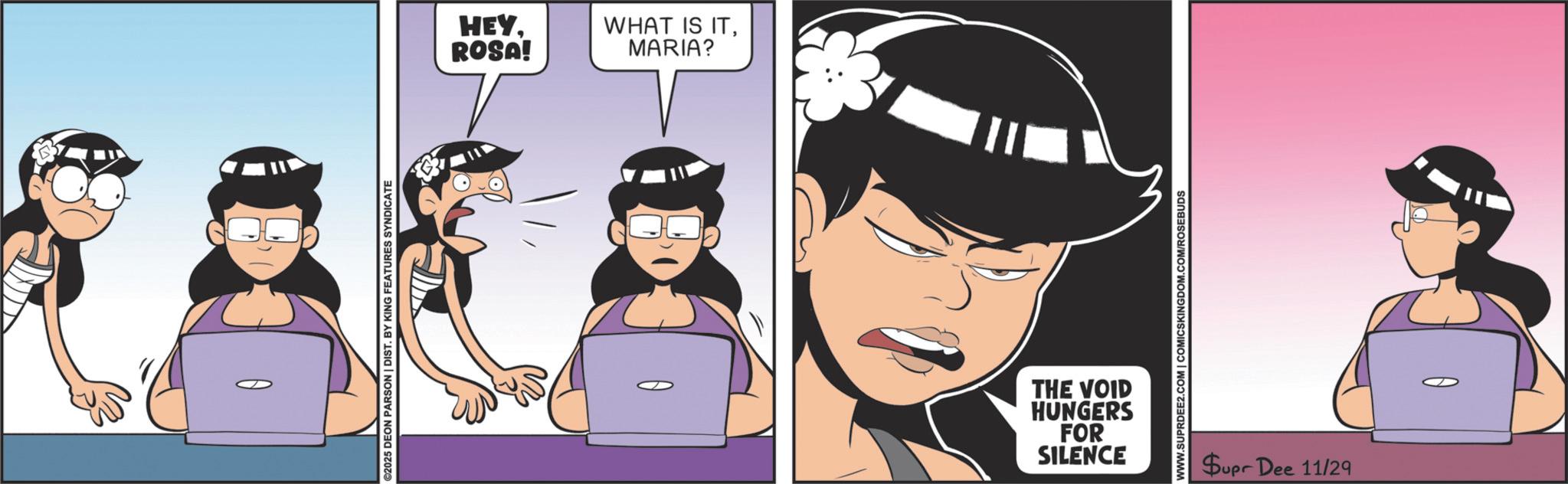 Publication OCR: HEYROSA! WHAT IS ITMARIA? THE VOID HUNGERS FOR SILENCE WWW.SUPRDEE2.COM | COMICSKINGDOM.COM/ROSEBUDS Supr Dee 11/29 HEYROSA ! WHAT IS ITMARIA ? THE VOID HUNGERS FOR SILENCE WWW.SUPRDEE2.COM | COMICSKINGDOM.COM/ROSEBUDS Supr Dee 11/29
