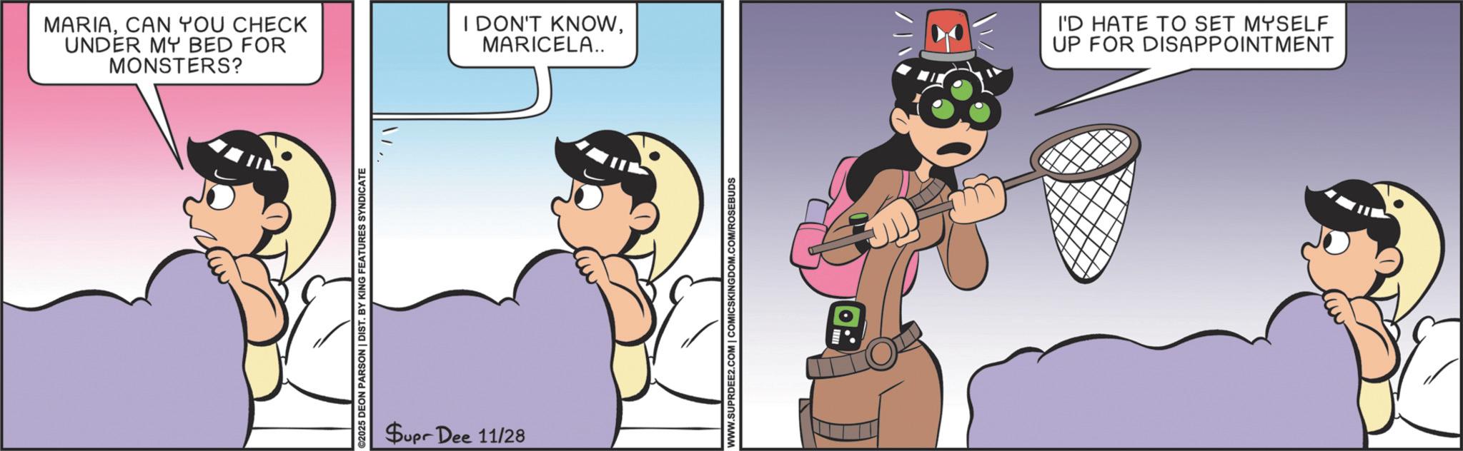 Happiness OCR: MARIACAN YOU CHECK UNDER MY BED FOR MONSTERS? 2025 DEON PARSON | DIST. BY KING FEATURES SYNDICATE Supr Dee 11/28 I DON'T KNOWMARICELA.. WWW.SUPRDEE2.COM | COMICSKINGDOM.COM/ROSEBUDS I'D HATE TO SET MYSELF UP FOR DISAPPOINTMENT MARIACAN YOU CHECK UNDER MY BED FOR MONSTERS ? 2025 DEON PARSON | DIST . BY KING FEATURES SYNDICATE Supr Dee 11/28 I DON'T KNOWMARICELA .. WWW.SUPRDEE2.COM | COMICSKINGDOM.COM/ROSEBUDS I'D HATE TO SET MYSELF UP FOR DISAPPOINTMENT