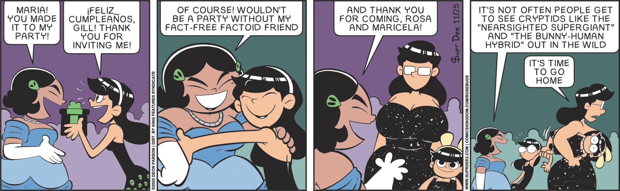 Love OCR: MARIA! YOU MADE IT TO MY PARTY! ¡FELIZ CUMPLEAÑOSGILL! THANK YOU FOR INVITING ME! OF COURSE! WOULDN'T BE A PARTY WITHOUT MY FACT-FREE FACTOID FRIEND AND THANK YOU FOR COMINGROSA AND MARICELA! ©2025 DEON PARSON | DIST. BY KING FEATURES SYNDICATE WWW.SUPRDEE2.COM | COMICSKINGDOM.COM/ROSEBUDS Supr Dee 11/25 IT'S NOT OFTEN PEOPLE GET TO SEE CRYPTIDS LIKE THE "NEARSIGHTED SUPERGIANT" AND "THE BUNNY-HUMAN HYBRID" OUT IN THE WILD IT'S TIME TO GO HOME MARIA ! YOU MADE IT TO MY PARTY ! ¡ FELIZ CUMPLEAÑOSGILL ! THANK YOU FOR INVITING ME ! OF COURSE ! WOULDN'T BE A PARTY WITHOUT MY FACT - FREE FACTOID FRIEND AND THANK YOU FOR COMINGROSA AND MARICELA ! © 2025 DEON PARSON | DIST . BY KING FEATURES SYNDICATE WWW.SUPRDEE2.COM | COMICSKINGDOM.COM/ROSEBUDS Supr Dee 11/25 IT'S NOT OFTEN PEOPLE GET TO SEE CRYPTIDS LIKE THE " NEARSIGHTED SUPERGIANT " AND " THE BUNNY - HUMAN HYBRID " OUT IN THE WILD IT'S TIME TO GO HOME
