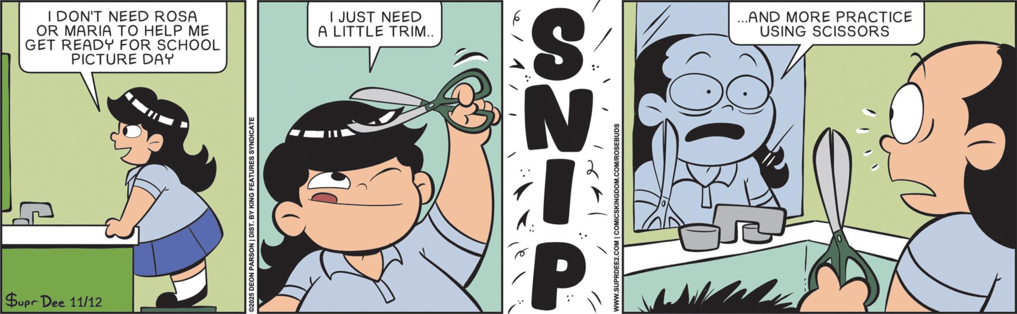 Animation OCR: Supr Dee 11/12 I DON'T NEED ROSA OR MARIA TO HELP ME GET READY FOR SCHOOL PICTURE DAY I JUST NEED A LITTLE TRIM.. ©2025 DEON PARSON | DIST. BY KING FEATURES SYNDICATE P ANS WWW.SUPRDEE2.COM | COMICSKINGDOM.COM/ROSEBUDS ...AND MORE PRACTICE USING SCISSORS Supr Dee 11/12 I DON'T NEED ROSA OR MARIA TO HELP ME GET READY FOR SCHOOL PICTURE DAY I JUST NEED A LITTLE TRIM .. © 2025 DEON PARSON | DIST . BY KING FEATURES SYNDICATE P ANS WWW.SUPRDEE2.COM | COMICSKINGDOM.COM/ROSEBUDS ... AND MORE PRACTICE USING SCISSORS