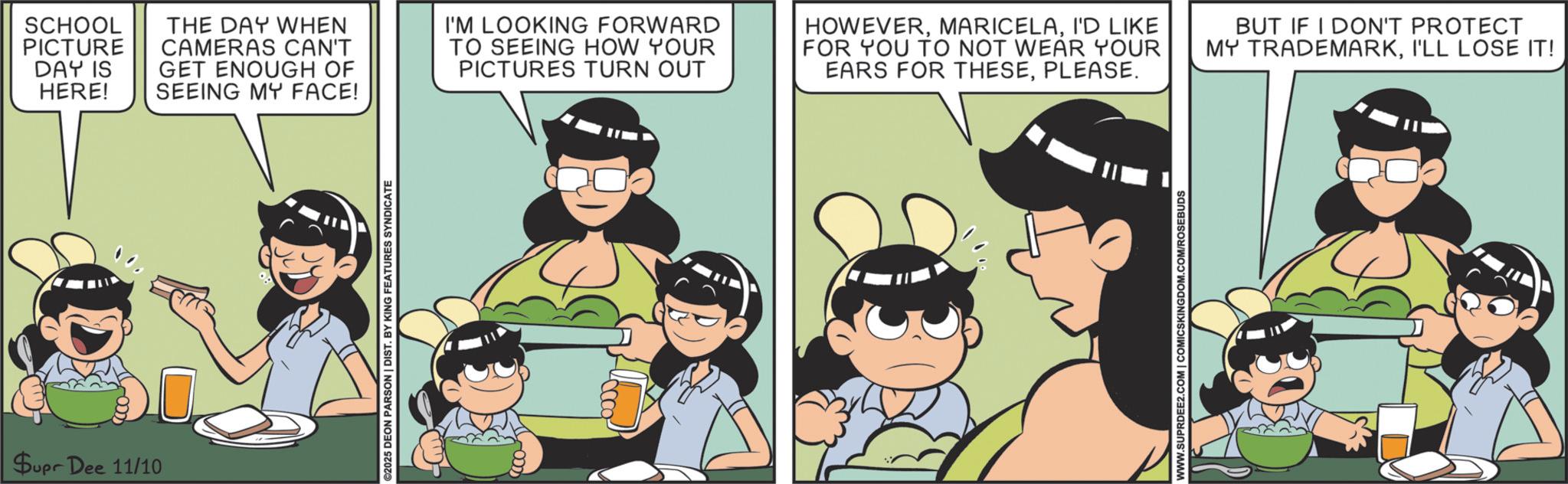 Comics OCR: Supr Dee 11/10 ©2025 DEON PARSON | DIST. BY KING FEATURES SYNDICATE SCHOOL PICTURE DAY IS HERE! THE DAY WHEN CAMERAS CAN'T GET ENOUGH OF SEEING MY FACE! I'M LOOKING FORWARD TO SEEING HOW YOUR PICTURES TURN OUT HOWEVERI'D LIKE FOR YOU TO NOT WEAR YOUR EARS FOR THESEPLEASE. BUT IF I DON'T PROTECT MY TRADEMARKI'LL LOSE IT! WWW.SUPRDEE2.COM | COMICSKINGDOM.COM/ROSEBUDS Supr Dee 11/10 © 2025 DEON PARSON | DIST . BY KING FEATURES SYNDICATE SCHOOL PICTURE DAY IS HERE ! THE DAY WHEN CAMERAS CAN'T GET ENOUGH OF SEEING MY FACE ! I'M LOOKING FORWARD TO SEEING HOW YOUR PICTURES TURN OUT HOWEVERI'D LIKE FOR YOU TO NOT WEAR YOUR EARS FOR THESEPLEASE . BUT IF I DON'T PROTECT MY TRADEMARKI'LL LOSE IT ! WWW.SUPRDEE2.COM | COMICSKINGDOM.COM/ROSEBUDS