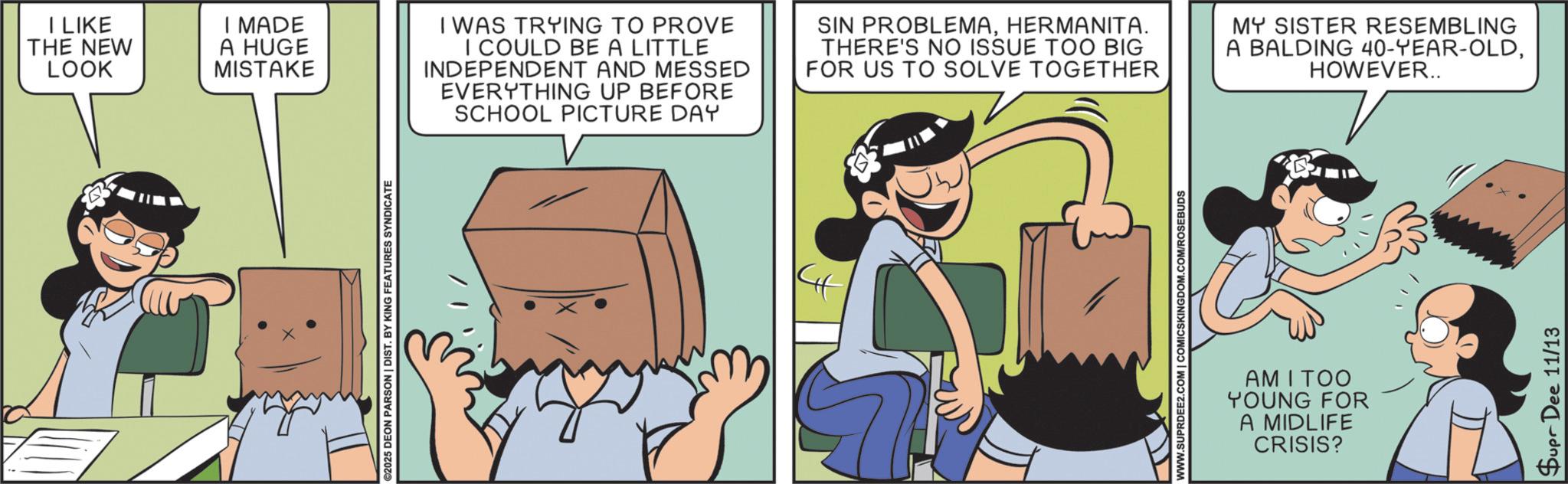 Fictional character OCR: I LIKE THE NEW LOOK ©2025 DEON PARSON | DIST. BY KING FEATURES SYNDICATE I MADE A HUGE MISTAKE I WAS TRYING TO PROVE I COULD BE A LITTLE INDEPENDENT AND MESSED EVERYTHING UP BEFORE SCHOOL PICTURE DAY SIN PROBLEMAHERMANITA. THERE'S NO ISSUE TOO BIG FOR US TO SOLVE TOGETHER MY SISTER RESEMBLING A BALDING 40-YEAR-OLDHOWEVER.. 4 WWW.SUPRDEE2.COM | COMICSKINGDOM.COM/ROSEBUDS AM I TOO YOUNG FOR A MIDLIFE CRISIS? Supr Dee 11/13 I LIKE THE NEW LOOK © 2025 DEON PARSON | DIST . BY KING FEATURES SYNDICATE I MADE A HUGE MISTAKE I WAS TRYING TO PROVE I COULD BE A LITTLE INDEPENDENT AND MESSED EVERYTHING UP BEFORE SCHOOL PICTURE DAY SIN PROBLEMAHERMANITA . THERE'S NO ISSUE TOO BIG FOR US TO SOLVE TOGETHER MY SISTER RESEMBLING A BALDING 40 - YEAR - OLDHOWEVER .. 4 WWW.SUPRDEE2.COM | COMICSKINGDOM.COM/ROSEBUDS AM I TOO YOUNG FOR A MIDLIFE CRISIS ? Supr Dee 11/13