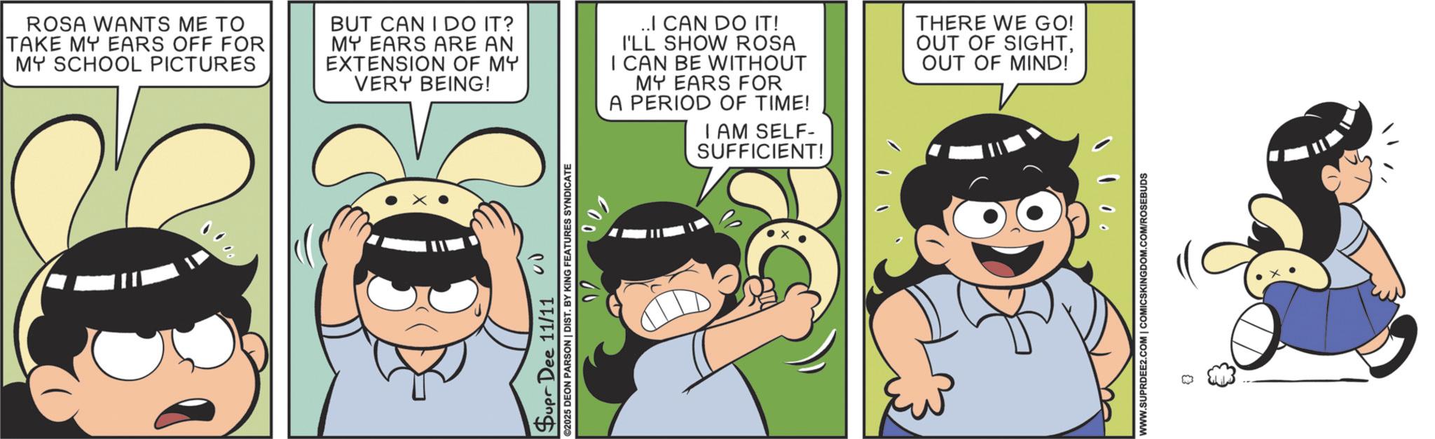 Happiness OCR: 3 ROSA WANTS ME TO TAKE MY EARS OFF FOR MY SCHOOL PICTURES BUT CAN I DO IT? MY EARS ARE AN EXTENSION OF MY VERY BEING! ..I CAN DO IT! I'LL SHOW ROSA I CAN BE WITHOUT MY EARS FOR A PERIOD OF TIME! I AM SELF- SUFFICIENT! THERE WE GO! OUT OF SIGHTOUT OF MIND! Supr Dee 11/11 ©2025 DEON PARSON | DIST. BY KING FEATURES SYNDICATE 22 200 WWW.SUPRDEE2.COM | COMICSKINGDOM.COM/ROSEBUDS 3 ROSA WANTS ME TO TAKE MY EARS OFF FOR MY SCHOOL PICTURES BUT CAN I DO IT ? MY EARS ARE AN EXTENSION OF MY VERY BEING ! ..I CAN DO IT ! I'LL SHOW ROSA I CAN BE WITHOUT MY EARS FOR A PERIOD OF TIME ! I AM SELF- SUFFICIENT ! THERE WE GO ! OUT OF SIGHTOUT OF MIND ! Supr Dee 11/11 © 2025 DEON PARSON | DIST . BY KING FEATURES SYNDICATE 22 200 WWW.SUPRDEE2.COM | COMICSKINGDOM.COM/ROSEBUDS