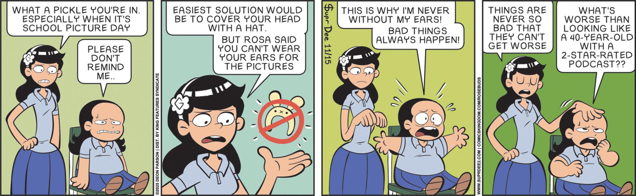 Gesture OCR: WHAT A PICKLE YOU'RE IN. ESPECIALLY WHEN IT'S SCHOOL PICTURE DAY PLEASE DON'T REMIND ME.. EASIEST SOLUTION WOULD BE TO COVER YOUR HEAD WITH A HAT. BUT ROSA SAID YOU CAN'T WEAR YOUR EARS FOR THE PICTURES ©2025 DEON PARSON | DIST. BY KING FEATURES SYNDICATE Supr Dee 11/15 THIS IS WHY I'M NEVER WITHOUT MY EARS! BAD THINGS ALWAYS HAPPEN! THINGS ARE NEVER SO BAD THAT THEY CAN'T GET WORSE WHAT'S WORSE THAN LOOKING LIKE A 40-YEAR-OLD WITH A 2-STAR-RATED PODCAST?? WWW.SUPRDEE2.COM | COMICSKINGDOM.COM/ROSEBUDS WHAT A PICKLE YOU'RE IN . ESPECIALLY WHEN IT'S SCHOOL PICTURE DAY PLEASE DON'T REMIND ME .. EASIEST SOLUTION WOULD BE TO COVER YOUR HEAD WITH A HAT . BUT ROSA SAID YOU CAN'T WEAR YOUR EARS FOR THE PICTURES © 2025 DEON PARSON | DIST . BY KING FEATURES SYNDICATE Supr Dee 11/15 THIS IS WHY I'M NEVER WITHOUT MY EARS ! BAD THINGS ALWAYS HAPPEN ! THINGS ARE NEVER SO BAD THAT THEY CAN'T GET WORSE WHAT'S WORSE THAN LOOKING LIKE A 40 - YEAR - OLD WITH A 2 - STAR - RATED PODCAST ?? WWW.SUPRDEE2.COM | COMICSKINGDOM.COM/ROSEBUDS