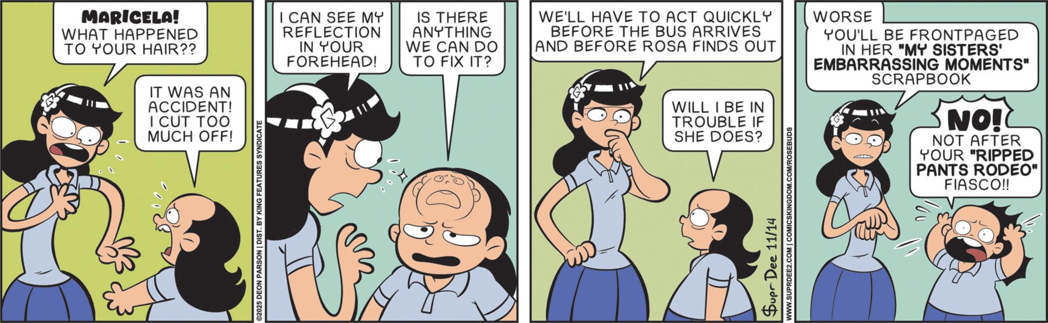 Publication OCR: MARICELA! WHAT HAPPENED TO YOUR HAIR?? IT WAS AN ACCIDENT! I CUT TOO MUCH OFF! ©2025 DEON PARSON | DIST. BY KING FEATURES SYNDICATE I CAN SEE MY REFLECTION IN YOUR FOREHEAD! IS THERE ANYTHING WE CAN DO TO FIX IT? WE'LL HAVE TO ACT QUICKLY BEFORE THE BUS ARRIVES AND BEFORE ROSA FINDS OUT WILL I BE IN TROUBLE IF SHE DOES? Supr Dee 11/14 www.SUPRDEE2.COM | COMICSKINGDOM.COM/ROSEBUDS WORSE YOU'LL BE FRONTPAGED IN HER "MY SISTERS' EMBARRASSING MOMENTS" SCRAPBOOK NO! NOT AFTER YOUR "RIPPED PANTS RODEO" FIASCO!! MARICELA ! WHAT HAPPENED TO YOUR HAIR ?? IT WAS AN ACCIDENT ! I CUT TOO MUCH OFF ! © 2025 DEON PARSON | DIST . BY KING FEATURES SYNDICATE I CAN SEE MY REFLECTION IN YOUR FOREHEAD ! IS THERE ANYTHING WE CAN DO TO FIX IT ? WE'LL HAVE TO ACT QUICKLY BEFORE THE BUS ARRIVES AND BEFORE ROSA FINDS OUT WILL I BE IN TROUBLE IF SHE DOES ? Supr Dee 11/14 www.SUPRDEE2.COM | COMICSKINGDOM.COM/ROSEBUDS WORSE YOU'LL BE FRONTPAGED IN HER " MY SISTERS ' EMBARRASSING MOMENTS " SCRAPBOOK NO ! NOT AFTER YOUR " RIPPED PANTS RODEO " FIASCO !!