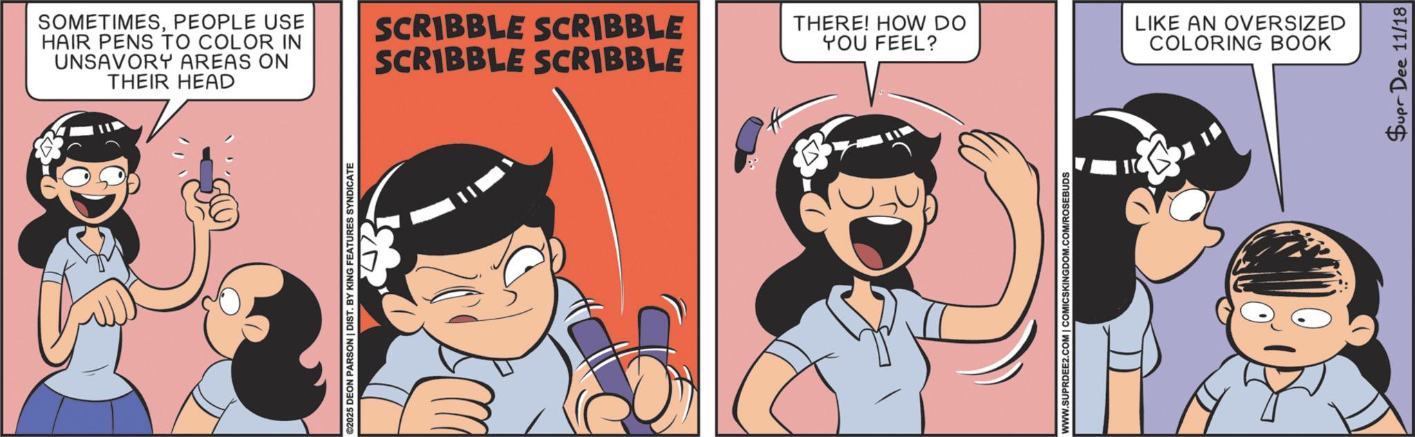 Publication OCR: SOMETIMESPEOPLE USE HAIR PENS TO COLOR IN UNSAVORY AREAS ON THEIR HEAD ©2025 DEON PARSON | DIST. BY KING FEATURES SYNDICATE SCRIBBLE SCRIBBLE SCRIBBLE SCRIBBLE THERE! HOW DO YOU FEEL? LIKE AN OVERSIZED COLORING BOOK WWW.SUPRDEE2.COM | COMICSKINGDOM.COM/ROSEBUDS Supr Dee 11/18 SOMETIMESPEOPLE USE HAIR PENS TO COLOR IN UNSAVORY AREAS ON THEIR HEAD © 2025 DEON PARSON | DIST . BY KING FEATURES SYNDICATE SCRIBBLE SCRIBBLE SCRIBBLE SCRIBBLE THERE ! HOW DO YOU FEEL ? LIKE AN OVERSIZED COLORING BOOK WWW.SUPRDEE2.COM | COMICSKINGDOM.COM/ROSEBUDS Supr Dee 11/18