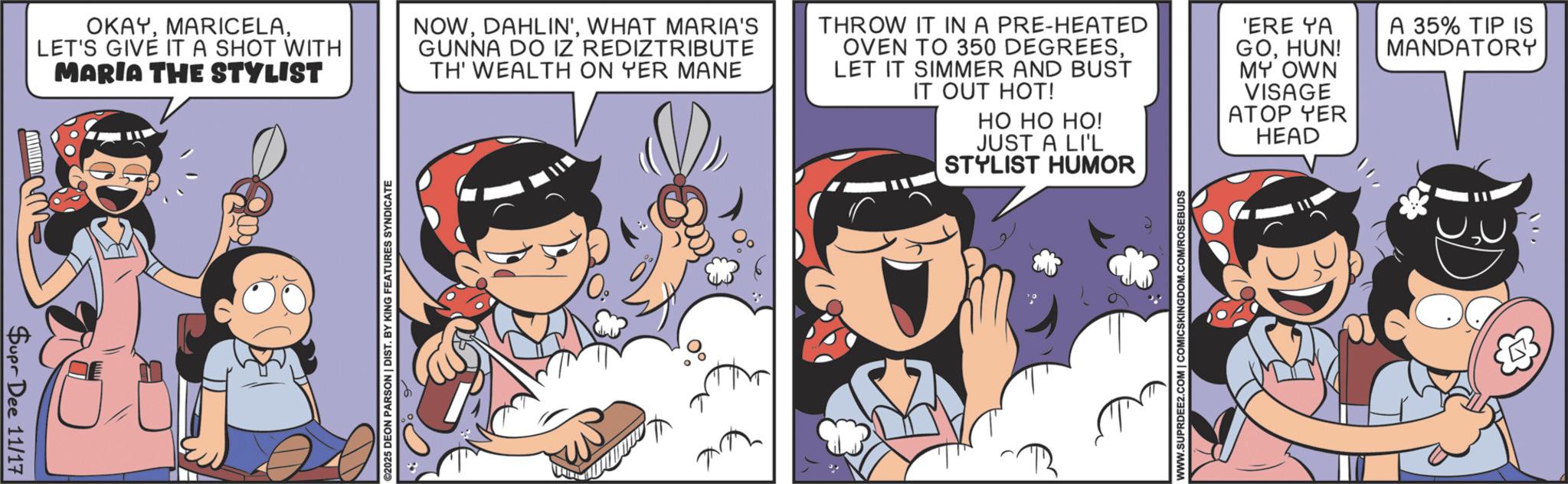 Graphics OCR: Supr Dee 11/17 OKAYLET'S GIVE IT A SHOT WITH MARIA THE STYLIST NOWWHAT MARIA'S GUNNA DO IZ REDIZTRIBUTE TH' WEALTH ON YER MANE THROW IT IN A PRE-HEATED OVEN TO 350 DEGREESLET IT SIMMER AND BUST IT OUT HOT! 'ERE YA GOHUN! MY OWN VISAGE A 35% TIP IS MANDATORY ©2025 DEON PARSON | DIST. BY KING FEATURES SYNDICATE ATOP YER HO HO HO! JUST A LI'L STYLIST HUMOR HEAD WWW.SUPRDEE2.COM | COMICSKINGDOM.COM/ROSEBUDS Supr Dee 11/17 OKAYLET'S GIVE IT A SHOT WITH MARIA THE STYLIST NOWDAHLIN 'WHAT MARIA'S GUNNA DO IZ REDIZTRIBUTE TH ' WEALTH ON YER MANE THROW IT IN A PRE - HEATED OVEN TO 350 DEGREESLET IT SIMMER AND BUST IT OUT HOT ! ' ERE YA GOHUN ! MY OWN VISAGE A 35 % TIP IS MANDATORY © 2025 DEON PARSON | DIST . BY KING FEATURES SYNDICATE ATOP YER HO HO HO ! JUST A LI'L STYLIST HUMOR HEAD WWW.SUPRDEE2.COM | COMICSKINGDOM.COM/ROSEBUDS