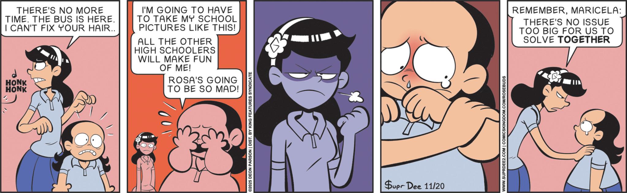 Publication OCR: THERE'S NO MORE TIME. THE BUS IS HERE. I CAN'T FIX YOUR HAIR.. HONK HONK I'M GOING TO HAVE TO TAKE MY SCHOOL PICTURES LIKE THIS! ALL THE OTHER HIGH SCHOOLERS WILL MAKE FUN OF ME! ROSA'S GOING TO BE SO MAD! ©2025 DEON PARSON | DIST. BY KING FEATURES SYNDICATE Supr Dee 11/20 WWW.SUPRDEE2.COM | COMICSKINGDOM.COM/ROSEBUDS REMEMBERMARICELA: THERE'S NO ISSUE TOO BIG FOR US TO SOLVE TOGETHER THERE'S NO MORE TIME . THE BUS IS HERE . I CAN'T FIX YOUR HAIR .. HONK HONK I'M GOING TO HAVE TO TAKE MY SCHOOL PICTURES LIKE THIS ! ALL THE OTHER HIGH SCHOOLERS WILL MAKE FUN OF ME ! ROSA'S GOING TO BE SO MAD ! © 2025 DEON PARSON | DIST . BY KING FEATURES SYNDICATE Supr Dee 11/20 WWW.SUPRDEE2.COM | COMICSKINGDOM.COM/ROSEBUDS REMEMBERMARICELA : THERE'S NO ISSUE TOO BIG FOR US TO SOLVE TOGETHER