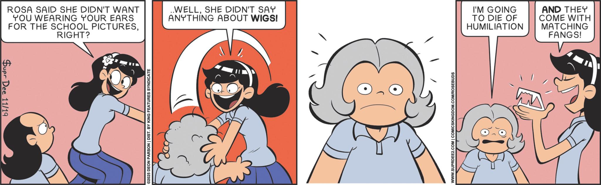 Comic book OCR: Supr Dee 11/19 ROSA SAID SHE DIDN'T WANT YOU WEARING YOUR EARS FOR THE SCHOOL PICTURESRIGHT? ..WELLSHE DIDN'T SAY ANYTHING ABOUT WIGS! I'M GOING TO DIE OF HUMILIATION 2025 DEON PARSON | DIST. BY KING FEATURES SYNDICATE WWW.SUPRDEE2.COM | COMICSKINGDOM.COM/ROSEBUDS AND THEY COME WITH MATCHING FANGS! Supr Dee 11/19 ROSA SAID SHE DIDN'T WANT YOU WEARING YOUR EARS FOR THE SCHOOL PICTURESRIGHT ? ..WELLSHE DIDN'T SAY ANYTHING ABOUT WIGS ! I'M GOING TO DIE OF HUMILIATION 2025 DEON PARSON | DIST . BY KING FEATURES SYNDICATE WWW.SUPRDEE2.COM | COMICSKINGDOM.COM/ROSEBUDS AND THEY COME WITH MATCHING FANGS !