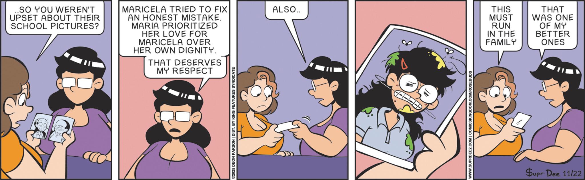 Comic book OCR: ..SO YOU WEREN'T UPSET ABOUT THEIR SCHOOL PICTURES? MARICELA TRIED TO FIX AN HONEST MISTAKE. MARIA PRIORITIZED HER LOVE FOR MARICELA OVER HER OWN DIGNITY. THAT DESERVES MY RESPECT ©2025 DEON PARSON | DIST. BY KING FEATURES SYNDICATE ALSO.. THIS THAT MUST WAS ONE RUN IN THE FAMILY OF MY BETTER ONES WWW.SUPRDEE2.COM | COMICSKINGDOM.COM/ROSEBUDS Supr Dee 11/22 ..SO YOU WEREN'T UPSET ABOUT THEIR SCHOOL PICTURES ? MARICELA TRIED TO FIX AN HONEST MISTAKE . MARIA PRIORITIZED HER LOVE FOR MARICELA OVER HER OWN DIGNITY . THAT DESERVES MY RESPECT © 2025 DEON PARSON | DIST . BY KING FEATURES SYNDICATE ALSO .. THIS THAT MUST WAS ONE RUN IN THE FAMILY OF MY BETTER ONES WWW.SUPRDEE2.COM | COMICSKINGDOM.COM/ROSEBUDS Supr Dee 11/22