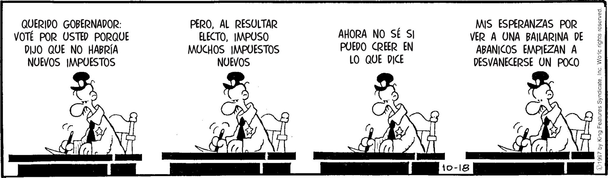 Fiction OCR: QUERIDO GOBERNADOR: VOTÉ POR USTED PORQUE DIJO QUE NO HABRÍA NUEVOS IMPUESTOS PEROAL RESULTAR ELECTOIMPUSO MUCHOS IMPUESTOS NUEVOS AHORA NO SÉ SI PUEDO CREER EN LO QUE DICE MIS ESPERANZAS POR VER A UNA BAILARINA DE ABANICOS EMPIEZAN A DESVANECERSE UN POCO & 10-18 1997 by King Features SyndicateInc. Worlc rights reserved. QUERIDO GOBERNADOR : VOTÉ POR USTED PORQUE DIJO QUE NO HABRÍA NUEVOS IMPUESTOS PEROAL RESULTAR ELECTOIMPUSO MUCHOS IMPUESTOS NUEVOS AHORA NO SÉ SI PUEDO CREER EN LO QUE DICE MIS ESPERANZAS POR VER A UNA BAILARINA DE ABANICOS EMPIEZAN A DESVANECERSE UN POCO & 10-18 1997 by King Features SyndicateInc. Worlc rights reserved .