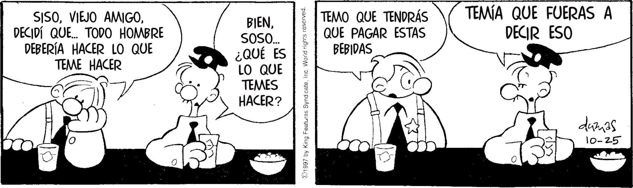 Monochrome OCR: SISODECIDÍ QUE... TODO HOMBRE DEBERÍA HACER LO QUE TEME HACER BIENSOSO... ¿QUÉ ES LO QUE TEMES HACER? 1997 by King Features SyndicateInc. World rights reserved. TEMO QUE TENDRÁS QUE PAGAR ESTAS TEMÍA QUE FUERAS A DECIR ESO BEBIDAS dumas 10-25 SISOVIEJO AMIGODECIDÍ QUE ... TODO HOMBRE DEBERÍA HACER LO QUE TEME HACER BIENSOSO ... ¿ QUÉ ES LO QUE TEMES HACER ? 1997 by King Features SyndicateInc. World rights reserved . TEMO QUE TENDRÁS QUE PAGAR ESTAS TEMÍA QUE FUERAS A DECIR ESO BEBIDAS dumas 10-25