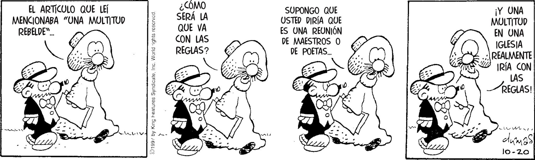 Pleased OCR: EL ARTICULO QUE LEÍ MENCIONABA "UNA MULTITUD REBELDE"... 01997 by King Features SyndicateInc. World rights reserved. ¿CÓMO SERÁ LA QUE VA CON LAS REGLAS? SUPONGO QUE USTED DIRÍA QUE ES UNA REUNIÓN DE MAESTROS O DE POETAS... ¡Y UNA MULTITUD EN UNA IGLESIA REALMENTE IRÍA CON LAS ? REGLAS! dumas! 10-20 EL ARTICULO QUE LEÍ MENCIONABA " UNA MULTITUD REBELDE " ... 01997 by King Features SyndicateInc. World rights reserved . ¿ CÓMO SERÁ LA QUE VA CON LAS REGLAS ? SUPONGO QUE USTED DIRÍA QUE ES UNA REUNIÓN DE MAESTROS O DE POETAS ... ¡ Y UNA MULTITUD EN UNA IGLESIA REALMENTE IRÍA CON LAS ? REGLAS ! dumas ! 10-20